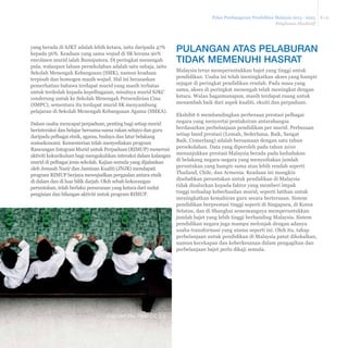 Pelan Pembangunan Pendidikan Malaysia 2013 - 2025 
Ringkasan Eksekutif 
E-12 
yang berada di SJKT adalah lebih ketara, iaitu daripada 47% 
kepada 56%. Keadaan yang sama wujud di SK kerana 90% 
enrolmen murid ialah Bumiputera. Di peringkat menengah 
pula, walaupun laluan persekolahan adalah satu sahaja, iaitu 
Sekolah Menengah Kebangsaan (SMK), namun keadaan 
terpisah dan homogen masih wujud. Hal ini berasaskan 
pemerhatian bahawa terdapat murid yang masih terbatas 
untuk terdedah kepada kepelbagaian, misalnya murid SJKC 
cenderung untuk ke Sekolah Menengah Persendirian Cina 
(SMPC), sementara itu terdapat murid SK menyambung 
pelajaran di Sekolah Menengah Kebangsaan Agama (SMKA). 
Dalam usaha mencapai perpaduan, penting bagi setiap murid 
berinteraksi dan belajar bersama-sama rakan sebaya dan guru 
daripada pelbagai etnik, agama, budaya dan latar belakang 
sosioekonomi. Kementerian telah menyediakan program 
Rancangan Integrasi Murid untuk Perpaduan (RIMUP) menerusi 
aktiviti kokurikulum bagi mengukuhkan interaksi dalam kalangan 
murid di pelbagai jenis sekolah. Kajian semula yang dijalankan 
oleh Jemaah Nazir dan Jaminan Kualiti (JNJK) mendapati 
program RIMUP berjaya mewujudkan pergaulan antara etnik 
di dalam dan di luar bilik darjah. Oleh sebab kekurangan 
peruntukan, telah berlaku penurunan yang ketara dari sudut 
pengisian dan bilangan aktiviti untuk program RIMUP. 
PULANGAN ATAS PELABURAN 
TIDAK MEMENUHI HASRAT 
Malaysia terus memperuntukkan bajet yang tinggi untuk 
pendidikan. Usaha ini telah meningkatkan akses yang hampir 
sejagat di peringkat pendidikan rendah. Pada masa yang 
sama, akses di peringkat menengah telah meningkat dengan 
ketara. Walau bagaimanapun, masih terdapat ruang untuk 
menambah baik dari aspek kualiti, ekuiti dan perpaduan. 
Ekshibit 6 membandingkan perbezaan prestasi pelbagai 
negara yang menyertai pentaksiran antarabangsa 
berdasarkan perbelanjaan pendidikan per murid. Perbezaan 
setiap band prestasi (Lemah, Sederhana, Baik, Sangat 
Baik, Cemerlang) adalah bersamaan dengan satu tahun 
persekolahan. Data yang diperoleh pada tahun 2010 
menunjukkan prestasi Malaysia berada pada kedudukan 
di belakang negara-negara yang menyediakan jumlah 
peruntukan yang hampir sama atau lebih rendah seperti 
Thailand, Chile, dan Armenia. Keadaan ini mungkin 
disebabkan peruntukan untuk pendidikan di Malaysia 
tidak disalurkan kepada faktor yang memberi impak 
tinggi terhadap keberhasilan murid, seperti latihan untuk 
meningkatkan kemahiran guru secara berterusan. Sistem 
pendidikan berprestasi tinggi seperti di Singapura, di Korea 
Selatan, dan di Shanghai sememangnya memperuntukkan 
jumlah bajet yang lebih tinggi berbanding Malaysia. Sistem 
pendidikan negara juga mampu melonjak dengan adanya 
usaha transformasi yang utama seperti ini. Oleh itu, tahap 
perbelanjaan untuk pendidikan di Malaysia patut dikekalkan, 
namun kecekapan dan keberkesanan dalam pengagihan dan 
perbelanjaan bajet perlu dikaji semula. 
Imej oleh Yiie, Flickr CC 2.0 
 