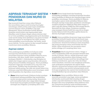 Pelan Pembangunan Pendidikan Malaysia 2013 - 2025 
Ringkasan Eksekutif 
E-14 
ŀ Kualiti: Semua kanak-kanak akan berpeluang 
mendapatkan pendidikan cemerlang berdasarkan keunikan 
sistem pendidikan di Malaysia dan setanding dengan sistem 
pendidikan antarabangsa. Sistem pendidikan di Malaysia 
menetapkan aspirasi untuk meletakkan Malaysia dalam 
kelompok sepertiga teratas dalam pentaksiran antarabangsa 
mengikut pengukuran TIMSS dan PISA dalam tempoh 15 
tahun yang akan datang (TIMSS dan PISA menguji Bacaan, 
Matematik dan Sains sahaja). Pentaksiran tambahan 
yang menangani dimensi kualiti lain yang relevan dengan 
konteks Malaysia boleh dimasukkan apabila dimensi itu 
diterima di peringkat antarabangsa. 
ŀ Ekuiti: Sistem pendidikan berprestasi tinggi menyediakan 
pendidikan berkualiti kepada setiap kanak-kanak tanpa 
PHQJLUDNHGXGXNDQJHRJUD¿MDQWLQDDWDXODWDUEHODNDQJ 
sosioekonomi. Kementerian berhasrat untuk merapatkan 
lagi jurang pencapaian antara murid bandar dan luar 
bandar, tahap sosioekonomi dan pencapaian antara 
jantina sehingga 50% menjelang tahun 2020. 
ŀ Perpaduan: Murid yang berumur antara 7 hingga 17 
tahun menghabiskan lebih satu perempat daripada masa 
mereka di sekolah. Oleh itu, sekolah berperanan untuk 
mengukuhkan lagi perpaduan dalam kalangan murid. 
Melalui interaksi bersama murid lain dari pelbagai latar 
belakang sosioekonomi, agama dan etnik, dan belajar 
untuk memahami, menerima serta menghayati perbezaan, 
suatu perkongsian pengalaman dan aspirasi dapat 
dibentuk. Kementerian berhasrat untuk menjanakan suatu 
sistem pendidikan yang memberi peluang kepada murid 
berkongsi pengalaman dan aspirasi demi membentuk dan 
memperkukuhkan lagi asas perpaduan rakyat Malaysia. 
ŀ Kecekapan: Sistem pendidikan Malaysia telah 
menerima peruntukan yang tinggi, namun peningkatan 
keberhasilan murid masih tidak setanding dengan 
sumber yang telah disalurkan ke dalam sistem. Walaupun 
Kerajaan akan terus mengekalkan tahap pelaburan masa 
kini, Kementerian berhasrat untuk memaksimumkan 
keberhasilan murid mengikut tahap peruntukan semasa. 
ASPIRASI TERHADAP SISTEM 
PENDIDIKAN DAN MURID DI 
MALAYSIA 
Bagi memenuhi keperluan semua rakyat Malaysia 
dan menyediakan negara untuk bersaing di peringkat 
antarabangsa adalah penting untuk negara melakarkan 
wawasan kejayaan sistem pendidikan yang ingin 
dibangunkan, khusus berdasarkan konteks Malaysia. 
Kumpulan murid terbaik yang bagaimanakah ingin 
dihasilkan untuk berdepan dengan cabaran ekonomi abad 
ke-21? Jenis pendidikan yang bagaimanakah perlu disediakan 
untuk mereka hadapi dunia globalisasi yang pantas berubah? 
Kedua-dua aspirasi ini merangkumi dua aspek: pertama, 
sistem pendidikan secara keseluruhan, dan kedua, murid 
secara individu. Visi dan aspirasi ini akan menjadi landasan 
transformasi sistem pendidikan Malaysia. 
Aspirasi sistem 
Pelan pembangunan pendidikan ini berhasrat untuk 
mencapai lima keberhasilan teras pendidikan bagi 
menentukan kejayaaan sistem pendidikan Malaysia secara 
keseluruhan, iaitu akses, kualiti, ekuiti, perpaduan dan 
kecekapan (Ekshibit 7). Keberhasilan yang ditetapkan ini 
adalah selari dengan aspirasi yang disuarakan oleh peserta 
Dialog Nasional Pendidikan Kebangsaan. Sistem pendidikan 
berprestasi tinggi juga menetapkan teras yang sama yang 
perlu dicapai. Tindakan bagi merealisasikan lima teras 
berkenaan adalah penting, dan tidak ada inisiatif dalam teras 
berkenaan yang boleh dilaksanakan secara berasingan, malah 
perlu disepadukan dan digerakkan secara bersama. 
ŀ Akses: Setiap kanak-kanak di Malaysia berhak mendapat 
kesamarataan peluang pendidikan bagi membolehkan 
mereka mencapai potensi masing-masing. Kementerian 
perlu memastikan kadar akses sejagat dalam kalangan 
kanak-kanak dari peringkat prasekolah hingga ke peringkat 
menengah atas (Tingkatan 5) menjelang tahun 2020. 
 