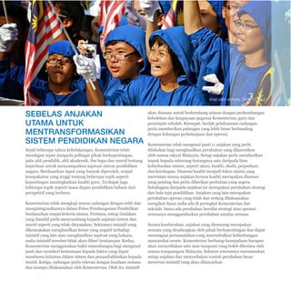 Pelan Pembangunan Pendidikan Malaysia 2013 - 2025 
Ringkasan Eksekutif 
E-18 
SEBELAS ANJAKAN 
UTAMA UNTUK 
MENTRANSFORMASIKAN 
SISTEM PENDIDIKAN NEGARA 
Sejak beberapa tahun kebelakangan, Kementerian telah 
mendapat input daripada pelbagai pihak berkepentingan, 
iaitu ahli pendidik, ahli akademik, ibu bapa dan murid tentang 
keperluan untuk menyampaikan aspirasi sistem pendidikan 
negara. Berdasarkan input yang banyak diperoleh, wujud 
kesepakatan yang tinggi tentang beberapa topik seperti 
kepentingan meningkatkan kualiti guru. Terdapat juga 
beberapa topik seperti masa depan pendidikan bahasa dari 
perspektif yang berbeza. 
Kementerian telah mengkaji semua cadangan dengan teliti dan 
mengintegrasikannya dalam Pelan Pembangunan Pendidikan 
berdasarkan empat kriteria utama. Pertama, setiap tindakan 
yang diambil perlu menyumbang kepada aspirasi sistem dan 
murid seperti yang telah dinyatakan. Sekiranya inisiatif yang 
dikemukakan menghasilkan kesan yang negatif terhadap 
inisiatif yang lain atau menghasilkan aspirasi yang baharu, 
maka inisiatif tersebut tidak akan diberi keutamaan. Kedua, 
Kementerian menggunakan bukti antarabangsa bagi mengenal 
pasti dan memberi keutamaan kepada faktor yang dapat 
membawa kelainan dalam sistem dan penambahbaikan kepada 
murid. Ketiga, cadangan perlu relevan dengan keadaan semasa 
dan mampu dilaksanakan oleh Kementerian. Oleh itu, inisiatif 
Imej oleh esharkj, Flickr CC 2.0 
akan disusun untuk berkembang selaras dengan perkembangan 
kebolehan dan keupayaan pegawai Kementerian, guru dan 
pemimpin sekolah. Keempat, faedah pelaksanaan cadangan 
perlu memberikan pulangan yang lebih besar berbanding 
dengan kekangan perbelanjaan dan operasi. 
Kementerian telah mengenal pasti 11 anjakan yang perlu 
dilakukan bagi menghasilkan perubahan yang dihasratkan 
oleh semua rakyat Malaysia. Setiap anjakan perlu memberikan 
impak kepada sekurang-kurangnya satu daripada lima 
keberhasilan sistem, seperti akses, kualiti, ekuiti, perpaduan, 
dan kecekapan. Dimensi kualiti menjadi fokus utama yang 
merentasi semua anjakan kerana kualiti merupakan dimensi 
yang penting dan perlu diberikan perhatian yang segera. 
Sebahagian daripada anjakan ini merupakan perubahan strategi 
dan hala tuju pendidikan. Anjakan yang lain merupakan 
perubahan operasi yang telah dan sedang dilaksanakan 
mengikut dasar sedia ada di peringkat Kementerian dan 
sekolah. Sama ada perubahan bersifat strategi atau operasi, 
semuanya menggambarkan perubahan amalan semasa. 
Secara keseluruhan, anjakan yang dirancang merupakan 
sesuatu yang dicadangkan oleh pihak berkepentingan dan dapat 
menangani permasalahan yang menimbulkan kebimbangan 
masyarakat awam. Kementerian berharap kesepaduan harapan 
akan menyediakan satu asas tumpuan yang boleh diterima oleh 
semua warganegara Malaysia. Seksyen seterusnya merumuskan 
setiap anjakan dan menyediakan contoh perubahan besar 
menerusi inisiatif yang akan dilancarkan. 
 