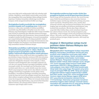Pelan Pembangunan Pendidikan Malaysia 2013 - 2025 
Ringkasan Eksekutif 
E-22 
yang sama tidak perlu melaksanakan latih tubi terhadap topik 
WHUWHQWX6HEDOLNQDPXULGGLODWLKXQWXNEHU¿NLUVHFDUDNULWLV 
dan mengaplikasi ilmu yang dipelajari dalam pelbagai konteks 
keperluan. Penilaian berasaskan sekolah juga memberikan 
WXPSXDQXQWXNPHQJXMLNHPDKLUDQEHU¿NLUDUDVWLQJJL 
Meningkatkan kualiti prasekolah dan meningkatkan 
enrolmen kepada 100% menjelang 2020. Setiap murid 
berumur 5+ tahun akan mendaftar di institusi pendidikan 
prasekolah yang dikendalikan oleh pihak awam dan swasta. 
Keluarga yang berpendapatan rendah dan tidak mampu mendaftar 
anak mereka ke prasekolah akan diberikan bantuan kewangan 
berdasarkan keperluan oleh Kementerian. Semua prasekolah akan 
mengikuti standard kualiti kebangsaan, termasuk menempatkan 
guru yang berkelayakan diploma di setiap prasekolah. Institusi 
prasekolah ini akan diperiksa secara tetap oleh Kementerian atau 
Majlis Pendidikan dan Penjagaan Awal Kanak-Kanak Malaysia 
bagi memastikan standard minimum dicapai. 
0HODQMXWNDQSHQGLGLNDQZDMLEGDULSDGDWDKXQNHSDGD 
WDKXQEHUPXODSDGDXPXUWDKXQGLVRNRQJ 
dengan program pengekalan yang disasarkan dan 
latihan vokasional sebagi persediaan untuk pekerjaan. 
Menjelang tahun 2020, setiap murid akan meninggalkan alam 
persekolahan dengan kelayakan minimum SPM atau kelayakan 
vokasional yang setara. Perubahan ini bermaksud pendidikan 
wajib akan ditingkatkan daripada 6 tahun kepada 11 tahun. 
Enrolmen murid dianggarkan akan meningkat sebanyak 5%, 
10% dan 20% masing-masing di peringkat pendidikan rendah, 
menengah rendah, dan menengah atas (berdasarkan kadar 
enrolmen pada tahun 2011 untuk sekolah awam dan swasta). 
Murid yang mempunyai risiko tercicir akan dibantu menerusi 
pelbagai inisiatif bagi mengekalkan mereka dalam sistem 
pendidikan, merangkumi bimbingan pemulihan kaunseling 
untuk ibu bapa dan murid dan pelbagai inisiatif lain. Murid akan 
diberi pilihan mengikuti pelbagai laluan pendidikan berdasarkan 
minat dan keupayaan mereka. Pilihan ini termasuk aliran teknik 
dan vokasional yang diperluaskan, yang menawarkan kelayakan 
diiktiraf industri, dan peluang latihan industri menerusi 
kerjasama rapat dengan sektor swasta. 
0HQLQJNDWNDQSHODEXUDQEDJLVXPEHU¿]LNDOGDQ 
pengajaran kepada murid dengan keperluan khusus. 
Murid orang Asli dan kumpulan minoriti, dan murid kurang 
XSDD¿]LNDOGDQSHPEHODMDUDQDNDQPHQHULPDEDQWXDQ 
tambahan supaya mereka juga menikmati peluang yang sama 
seperti murid lain. Menjelang tahun 2025, mereka akan 
memasuki sekolah yang mempunyai kemudahan dan peralatan 
lengkap bagi mewujudkan persekitaran pembelajaran yang 
kondusif dan membantu. Mereka akan diajar oleh guru 
yang telah diberi latihan khas untuk memahami keperluan 
dan cabaran khusus murid, dan strategi pengajaran yang 
diperlukan, untuk mengajar murid yang mempunyai keperluan 
khusus. Jika perlu, murid ini juga akan diberikan sokongan 
melalui perluasan jaringan dengan kaunselor, ahli terapi dan 
pembantu guru. 
Anjakan 2: Memastikan setiap murid 
profisien dalam Bahasa Malaysia dan 
Bahasa Inggeris 
Mengapakah perlu?: Kepelbagaian budaya masyarakat 
Malaysia mewujudkan persekitaran semula jadi yang 
kondusif untuk melahirkan murid yang mahir dalam 
lebih daripada satu bahasa. Sistem pendidikan semasa 
dapat meningkatkan keberhasilan murid melalui 
bahasa Malaysia. Penguasaan kemahiran berbahasa 
Malaysia adalah meluas dalam kalangan murid, dengan 
75% murid mencapai tahap minimum kredit dalam 
peperiksaan SPM 2010. Bahasa Malaysia sebagai 
mata pelajaran teras dalam UPSR kekal berada pada 
tahap kadar lulus yang tinggi. Pencapaian yang sama 
wujud di peringkat PMR dan SPM. Tahap pencapaian 
penggunaan bahasa Inggeris bagaimanapun adalah 
jauh lebih rendah, hanya 28% murid mendapat kredit 
minimum dalam kertas Bahasa Inggeris SPM tahun 
2011 yang ditanda berdasarkan standard Kertas 
1119 Cambridge. Kelemahan penguasaan kemahiran 
berbahasa Inggeris dalam kalangan siswazah baharu 
merupakan satu daripada lima isu yang sering dihadapi 
oleh majikan di Malaysia sejak tahun 2006. 
 