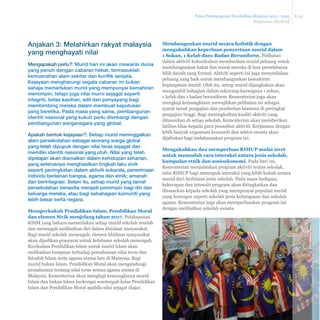 Pelan Pembangunan Pendidikan Malaysia 2013 - 2025 
Ringkasan Eksekutif 
E-24 
Membangunkan murid secara holistik dengan 
mengukuhkan keperluan penyertaan murid dalam 
1 Sukan, 1 Kelab dan1 Badan Beruniform. Pelibatan 
dalam aktiviti kokurikulum memberikan murid peluang untuk 
membangunkan bakat dan minat mereka di luar persekitaran 
bilik darjah yang formal. Aktiviti seperti ini juga menyediakan 
peluang yang baik untuk membangunkan kemahiran 
kepimpinan murid. Oleh itu, setiap murid dijangkakan akan 
mengambil bahagian dalam sekurang-kurangnya 1 sukan, 
1 kelab dan 1 badan beruniform. Kementerian juga akan 
mengkaji kemungkinan mewajibkan pelibatan ini sebagai 
syarat tamat pengajian dan pemberian biasiswa di peringkat 
pengajian tinggi. Bagi meningkatkan kualiti aktiviti yang 
ditawarkan di setiap sekolah, Kementerian akan memberikan 
latihan khas kepada guru penasihat aktiviti. Kerjasama dengan 
lebih banyak organisasi komuniti dan sektor swasta akan 
dijalinkan bagi melaksanakan program ini. 
0HQJXNXKNDQGDQPHPSHUOXDV5,083PXODL 
untuk memudah cara interaksi antara jenis sekolah, 
kumpulan etnik dan sosioekonomi. Pada hari ini, 
Kementerian menjalankan program aktiviti rentas sekolah, 
iaitu RIMUP bagi memupuk interaksi yang lebih kukuh antara 
murid dari berlainan jenis sekolah. Pada masa hadapan, 
kekerapan dan intensiti program akan ditingkatkan dan 
disasarkan kepada sekolah yang mempunyai populasi murid 
yang homogen seperti sekolah jenis kebangsaan dan sekolah 
agama. Kementerian juga akan memperluaskan program ini 
dengan melibatkan sekolah swasta. 
Anjakan 3: Melahirkan rakyat malaysia 
yang menghayati nilai 
Mengapakah perlu?: Murid hari ini akan mewarisi dunia 
yang penuh dengan cabaran hebat, termasuklah 
kemusnahan alam sekitar dan konflik senjata. 
Kejayaan mengharungi segala cabaran ini bukan 
sahaja memerlukan murid yang mempunyai kemahiran 
memimpin, tetapi juga nilai murni sejagat seperti 
integriti, belas kasihan, adil dan penyayang bagi 
membimbing mereka dalam membuat keputusan 
yang beretika. Pada masa yang sama, pembangunan 
identiti nasional yang kukuh perlu diimbangi dengan 
pembangunan warganegara yang global. 
Apakah bentuk kejayaan?: Setiap murid meninggalkan 
alam persekolahan sebagai seorang warga global 
yang telah dipupuk dengan nilai teras sejagat dan 
memiliki identiti nasional yang utuh. Nilai yang telah 
dipelajari akan diamalkan dalam kehidupan seharian, 
yang seterusnya menghasilkan tingkah laku sivik 
seperti peningkatan dalam aktiviti sukarela, penerimaan 
individu berlainan bangsa, agama dan etnik; amanah 
dan berintegrasi. Selain itu, setiap murid yang tamat 
persekolahan bersedia menjadi pemimpin bagi diri dan 
keluarga mereka, atau bagi sebahagian komuniti yang 
lebih besar serta negara. 
Memperkukuh Pendidikan Islam, Pendidikan Moral 
dan elemen Sivik menjelang tahun 2017. Pelaksanaan 
KSSM yang baharu memerlukan setiap murid sekolah rendah 
dan menengah melibatkan diri dalam khidmat masyarakat. 
Bagi murid sekolah menengah, elemen khidmat masyarakat 
akan dijadikan prasyarat untuk kelulusan sekolah menengah. 
Kurikulum Pendidikan Islam untuk murid Islam akan 
melibatkan tumpuan terhadap pemahaman nilai teras dan 
falsafah Islam serta agama utama lain di Malaysia. Bagi 
murid bukan Islam, Pendidikan Moral akan mengandungi 
pemahaman tentang nilai teras semua agama utama di 
Malaysia. Kementerian akan mengkaji kemungkinan murid 
Islam dan bukan Islam berkongsi sesetengah kelas Pendidikan 
Islam dan Pendidikan Moral apabila nilai sejagat diajar. 
 