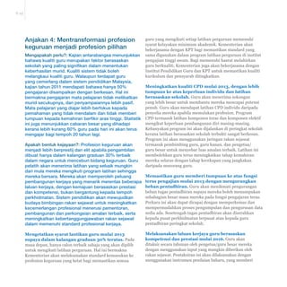 E-25 
guru yang mengikuti setiap latihan perguruan memenuhi 
syarat kelayakan minimum akademik. Kementerian akan 
bekerjasama dengan KPT bagi memastikan standard yang 
sama digunakan dalam program latihan perguruan di institut 
pengajian tinggi awam. Bagi memenuhi hasrat melahirkan 
guru berkualiti, Kementerian juga akan bekerjasama dengan 
Institut Pendidikan Guru dan KPT untuk memastikan kualiti 
kurikulum dan pensyarah ditingkatkan. 
Meningkatkan kualiti CPD mulai 2013, dengan lebih 
tumpuan ke atas keperluan individu dan latihan 
berasaskan sekolah. Guru akan menerima sokongan 
yang lebih besar untuk membantu mereka mencapai potensi 
penuh. Guru akan mendapat latihan CPD individu daripada 
penyelia mereka apabila memulakan profesion. Program 
CPD termasuk latihan komponen teras dan komponen elektif 
mengikut keperluan pembangunan diri masing-masing. 
Kebanyakan program ini akan dijalankan di peringkat sekolah 
kerana latihan berasaskan sekolah terbukti sangat berkesan. 
Program ini akan menggunakan jaringan rakan sejawat 
termasuk pembimbing guru, guru kanan, dan pengetua/ 
guru besar untuk menyebar luas amalan terbaik. Latihan ini 
membolehkan guru terus meningkatkan tahap kemahiran 
mereka selaras dengan tahap kecekapan yang jangkakan 
daripada seseorang guru. 
Memastikan guru memberi tumpuan ke atas fungsi 
teras pengajian mulai 2013 dengan mengurangkan 
beban pentadbiran. Guru akan menikmati pengurangan 
beban tugas pentadbiran supaya mereka boleh menumpukan 
sebahagian besar masa mereka pada fungsi pengajaran teras. 
Perkara ini akan dapat dicapai dengan memperkemas dan 
mempermudahkan proses pengumpulan dan pengurusan data 
sedia ada. Sesetengah tugas pentadbiran akan diserahkan 
kepada pusat perkhidmatan terpusat atau kepada guru 
pentadbiran peringkat sekolah. 
Melaksanakan laluan kerjaya guru berasaskan 
NRPSHWHQVLGDQSUHVWDVLPXODL Guru akan 
ditaksir secara tahunan oleh pengetua/guru besar mereka 
dengan menggunakan input yang mungkin diberikan oleh 
rakan sejawat. Pentaksiran ini akan dilaksanakan dengan 
menggunakan instrumen penilaian baharu, yang memberi 
Anjakan 4: Mentransformasi profesion 
keguruan menjadi profesion pilihan 
Mengapakah perlu?: Kajian antarabangsa menunjukkan 
bahawa kualiti guru merupakan faktor berasaskan 
sekolah yang paling signifikan dalam menentukan 
keberhasilan murid. Kualiti sistem tidak boleh 
melangkaui kualiti guru. Walaupun terdapat guru 
yang cemerlang dalam sistem pendidikan Malaysia, 
kajian tahun 2011 mendapati bahawa hanya 50% 
pengajaran disampaikan dengan berkesan. Hal ini 
bermakna pengajaran mata pelajaran tidak melibatkan 
murid secukupnya, dan penyampaiannya lebih pasif. 
Mata pelajaran yang diajar lebih berfokus kepada 
pemahaman yang tidak mendalam dan tidak memberi 
tumpuan kepada kemahiran berfikir aras tinggi. Statistik 
ini juga menunjukkan cabaran besar yang dihadapi 
kerana lebih kurang 60% guru pada hari ini akan terus 
mengajar bagi tempoh 20 tahun lagi. 
Apakah bentuk kejayaan?: Profesion keguruan akan 
menjadi lebih berprestij dan elit apabila pengambilan 
dibuat hanya dalam kalangan graduan 30% terbaik 
dalam negara untuk menceburi bidang keguruan. Guru 
pelatih akan menerima latihan yang sebaik mungkin 
dari mula mereka mengikuti program latihan sehingga 
mereka bersara. Mereka akan memperoleh peluang 
pembangunan kerjaya yang menarik merentas beberapa 
laluan kerjaya, dengan kemajuan berasaskan prestasi 
dan kompetensi, bukan bergantung kepada tempoh 
perkhidmatan. Sistem pendidikan akan mewujudkan 
budaya bimbingan rakan sejawat untuk meningkatkan 
kecemerlangan profesional menerusi pementoran, 
pembangunan dan perkongsian amalan terbaik, serta 
meningkatkan kebertanggungjawaban rakan sejawat 
dalam memenuhi standard profesional kerjaya. 
Mengetatkan syarat lantikan guru mulai 2013 
supaya dalam kalangan graduan 30% teratas. Pada 
masa depan, hanya calon terbaik sahaja yang akan dipilih 
untuk mengikuti latihan perguruan. Hal ini bermakna 
Kementerian akan melaksanakan standard kemasukan ke 
profesion keguruan yang ketat bagi memastikan semua 
 