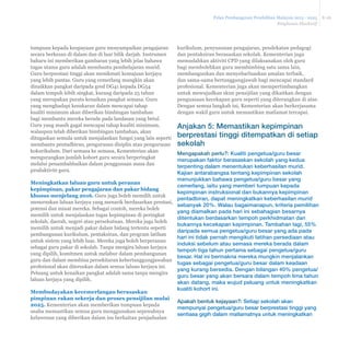 Pelan Pembangunan Pendidikan Malaysia 2013 - 2025 
Ringkasan Eksekutif 
E-26 
kurikulum, penyusunan pengajaran, pendekatan pedagogi 
dan pentaksiran berasaskan sekolah. Kementerian juga 
memudahkan aktiviti CPD yang dilaksanakan oleh guru 
bagi membolehkan guru membimbing satu sama lain, 
membangunkan dan menyebarluaskan amalan terbaik, 
dan sama-sama bertanggungjawab bagi mencapai standard 
profesional. Kementerian juga akan mempertimbangkan 
untuk mewujudkan skim pensijilan yang dikaitkan dengan 
penguasaan kecekapan guru seperti yang diterangkan di atas. 
Dengan semua langkah ini, Kementerian akan berkerjasama 
dengan wakil guru untuk memastikan matlamat tercapai. 
Anjakan 5: Memastikan kepimpinan 
berprestasi tinggi ditempatkan di setiap 
sekolah 
Mengapakah perlu?: Kualiti pengetua/guru besar 
merupakan faktor berasaskan sekolah yang kedua 
terpenting dalam menentukan keberhasilan murid. 
Kajian antarabangsa tentang kepimpinan sekolah 
menunjukkan bahawa pengetua/guru besar yang 
cemerlang, iaitu yang memberi tumpuan kepada 
kepimpinan instruksional dan bukannya kepimpinan 
pentadbiran, dapat meningkatkan keberhasilan murid 
sebanyak 20%. Walau bagaimanapun, kriteria pemilihan 
yang diamalkan pada hari ini sebahagian besarnya 
ditentukan berdasarkan tempoh perkhidmatan dan 
bukannya kecekapan kepimpinan. Tambahan lagi, 55% 
daripada semua pengetua/guru besar yang ada pada 
hari ini tidak pernah mengikuti latihan persediaan atau 
induksi sebelum atau semasa mereka berada dalam 
tempoh tiga tahun pertama sebagai pengetua/guru 
besar. Hal ini bermakna mereka mungkin menjalankan 
tugas sebagai pengetua/guru besar dalam keadaan 
yang kurang bersedia. Dengan bilangan 40% pengetua/ 
guru besar yang akan bersara dalam tempoh lima tahun 
akan datang, maka wujud peluang untuk meningkatkan 
kualiti kohort ini. 
Apakah bentuk kejayaan?: Setiap sekolah akan 
mempunyai pengetua/guru besar berprestasi tinggi yang 
sentiasa gigih dalam matlamatnya untuk meningkatkan 
tumpuan kepada keupayaan guru menyampaikan pengajaran 
secara berkesan di dalam dan di luar bilik darjah. Instrumen 
baharu ini memberikan gambaran yang lebih jelas bahawa 
tugas utama guru adalah membantu pembelajaran murid. 
Guru berprestasi tinggi akan menikmati kemajuan kerjaya 
yang lebih pantas. Guru yang cemerlang mungkin akan 
dinaikkan pangkat daripada gred DG41 kepada DG54 
dalam tempoh lebih singkat, kurang daripada 25 tahun 
yang merupakan purata kenaikan pangkat semasa. Guru 
yang menghadapi kesukaran dalam mencapai tahap 
kualiti minimum akan diberikan bimbingan tambahan 
bagi membantu mereka berada pada landasan yang betul. 
Guru yang masih gagal mencapai tahap kualiti minimum, 
walaupun telah diberikan bimbingan tambahan, akan 
ditugaskan semula untuk menjalankan fungsi yang lain seperti 
membantu pentadbiran, pengurusan disiplin atau pengurusan 
kokurikulum. Dari semasa ke semasa, Kementerian akan 
mengurangkan jumlah kohort guru secara berperingkat 
melalui penambahbaikan dalam penggunaan masa dan 
produktiviti guru. 
Meningkatkan laluan guru untuk peranan 
kepimpinan, pakar pengajaran dan pakar bidang 
NKXVXVPHQMHODQJ Guru juga boleh memilih untuk 
meneruskan laluan kerjaya yang menarik berdasarkan prestasi, 
potensi dan minat mereka. Sebagai contoh, mereka boleh 
memilih untuk menjalankan tugas kepimpinan di peringkat 
sekolah, daerah, negeri atau persekutuan. Mereka juga boleh 
memilih untuk menjadi pakar dalam bidang tertentu seperti 
pembangunan kurikulum, pentaksiran, dan program latihan 
untuk sistem yang lebih luas. Mereka juga boleh berperanan 
sebagai guru pakar di sekolah. Tanpa mengira laluan kerjaya 
yang dipilih, komitmen untuk melabur dalam pembangunan 
guru dan dalam membina persekitaran kebertanggungjawaban 
profesional akan diteruskan dalam semua laluan kerjaya ini. 
Peluang untuk kenaikan pangkat adalah sama tanpa mengira 
laluan kerjaya yang dipilih. 
Membudayakan kecemerlangan berasaskan 
pimpinan rakan sekerja dan proses pensijilan mulai 
2025. Kementerian akan memberikan tumpuan kepada 
usaha memastikan semua guru menggunakan sepenuhnya 
keluwesan yang diberikan dalam isu berkaitan penjadualan 
 