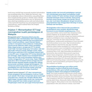 E-29 
taraf semua sekolah bagi memenuhi standard infrastruktur 
asas menjelang tahun 2015. Sabah dan Sarawak, yang 
kini menghadapi cabaran infrastruktur yang paling besar, 
akan menjadi perintis projek ini. Setelah semua sekolah 
memenuhi standard infrastruktur asas ini, Kementerian 
akan sekali lagi melakukan proses naik taraf infrastruktur 
untuk memenuhi keperluan asas penyampaian kurikulum 
yang berkesan, seperti makmal Sains dan bengkel 
Kemahiran Hidup. 
Anjakan 7: Memanfaatkan ICT bagi 
meningkatkan kualiti pembelajaran di 
Malaysia 
Mengapakah perlu?: Sepanjang dekad yang lalu, 
Kementerian telah membelanjakan lebih daripada RM6 
bilion untuk teknologi maklumat dan komunikasi (ICT) 
dalam inisiatif pendidikan, seperti Sekolah Bestari. 
Jumlah ini merupakan antara pelaburan modal paling 
intensif pernah dilakukan dalam sistem pendidikan. 
Walau bagaimanapun, penggunaan ICT di sekolah 
masih tidak mencapai tahap yang memuaskan, baik dari 
segi kualiti mahupun kuantiti. Sebagai contoh, kajian 
Kementerian pada tahun 2010 mendapati bahawa lebih 
kurang 80% guru menggunakan ICT kurang daripada satu 
jam seminggu. Kajian tersebut turut mendapati bahawa 
hanya satu per tiga murid menyatakan bahawa guru 
mereka menggunakan ICT secara tetap. Kajian UNESCO 
pada tahun 2012 mendapati bahawa penggunaan ICT 
tidak beranjak daripada sekadar penggunaan aplikasi 
pemprosesan perkataan sebagai alat pengajaran. ICT 
mempunyai potensi yang besar untuk memacu proses 
pembelajaran ilmu dan kemahiran berfikir yang luas. 
Namun demikian, potensi ini belum dizahirkan. 
Apakah bentuk kejayaan?: ICT akan memperkukuh 
proses pengajaran dan pembelajaran di semua 10,000 
buah sekolah. Murid akan memperoleh akses kandungan 
yang lebih luas, menarik dan interaktif. Mereka akan 
dapat belajar mengikut kadar sendiri dan mempunyai 
pilihan yang lebih luas melalui program jarak jauh. 
Pengetua/guru besar dan guru juga mempunyai akses 
kepada sumber dan komuniti pembelajaran nasional 
dan antarabangsa yang dapat meningkatkan kualiti 
amalan mereka. ICT akan sentiasa menjadi sebahagian 
daripada kehidupan harian di sekolah, tanpa jurang 
pemisah antara bandar dengan luar bandar. Semua 
guru dan murid akan dilengkapkan dengan kemahiran 
yang diperlukan bagi menggunakan teknologi ini secara 
berkesan dan bermakna. 
Meningkatkan akses internet dan persekitaran 
pembelajaran maya melalui 1BestariNet bagi 
kesemua 10,000 sekolah menjelang 2013. Dalam 
masa yang terdekat, semua murid akan mempunyai akses 
kepada rangkaian 4G di sekolah melalui 1BestariNet. 
Rangkaian ini akan bertindak sebagai asas kepada pembinaan 
landasan pembelajaran maya yang dapat digunakan 
oleh guru, murid dan ibu bapa untuk berkongsi sumber 
pembelajaran, melaksanakan pembelajaran secara interaktif 
dan berkomunikasi secara maya. Bagi memaksimumkan 
impak pelaburan, Kementerian juga akan membuat 
pelaburan dalam latihan kecekapan ICT untuk semua guru 
dan secara beransur-ansur meningkatkan nisbah peranti-murid 
daripada hampir 1:30 pada tahun 2011 kepada 1:10 
menjelang tahun 2020. Bagi memastikan kecekapan kos, 
Kementerian akan melabur dalam peranti yang sesuai 
dengan tujuan penggunaan, seperti komputer asas atau 
komputer riba kos rendah. Kementerian juga akan mengkaji 
penggunaan kemudahan ICT alternatif yang baharu serta 
lebih murah berbanding dengan makmal komputer yang ada 
sekarang, seperti perpustakaan peminjaman komputer riba 
dan computer-on-wheels. 
Menambahkan kandungan atas talian untuk 
perkongsian amalan terbaik bermula dengan 
perpustakaan video guru terbaik menyampaikan 
pengajaran dalam mata pelajaran kritikal pada 
2013. Guru boleh mengakses lebih banyak contoh sumber 
pengajaran terbaik secara atas talian. Akses kepada sumber 
ini akan dimulakan dengan pewujudan satu perpustakaan 
video pengajaran oleh Guru Cemerlang dalam mata pelajaran 
penting seperti Sains, Matematik, Bahasa Malaysia dan 
Bahasa Inggeris. Mata pelajaran lain akan ditambah dalam 
perpustakaan video dari semasa ke semasa. Guru boleh 
 