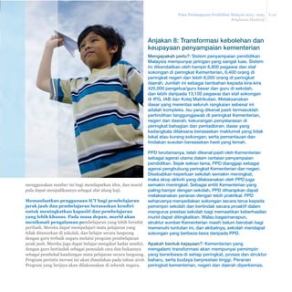 Pelan Pembangunan Pendidikan Malaysia 2013 - 2025 
Ringkasan Eksekutif 
E-30 
menggunakan sumber ini bagi mendapatkan idea, dan murid 
pula dapat menjadikannya sebagai alat ulang kaji. 
Memanfaatkan penggunaan ICT bagi pembelajaran 
jarak jauh dan pembelajaran berasaskan kendiri 
untuk meningkatkan kapasiti dan pembelajaran 
yang lebih khusus. Pada masa depan, murid akan 
menikmati pengalaman pembelajaran yang lebih bersifat 
peribadi. Mereka dapat mempelajari mata pelajaran yang 
tidak ditawarkan di sekolah, dan belajar secara langsung 
dengan guru terbaik negara melalui program pembelajaran 
jarak jauh. Mereka juga dapat belajar mengikut kadar sendiri, 
dengan guru bertindak sebagai pemudah cara dan bukannya 
sebagai pembekal kandungan mata pelajaran secara langsung. 
Program perintis inovasi ini akan dimulakan pada tahun 2016. 
Program yang berjaya akan dilaksanakan di seluruh negara. 
Anjakan 8: Transformasi kebolehan dan 
keupayaan penyampaian kementerian 
Mengapakah perlu?: Sistem penyampaian pendidikan 
Malaysia mempunyai jaringan yang sangat luas. Sistem 
ini dikendalikan oleh hampir 6,800 pegawai dan staf 
sokongan di peringkat Kementerian, 6,400 orang di 
peringkat negeri dan lebih 6,000 orang di peringkat 
daerah. Jumlah ini sebagai tambahan kepada kira-kira 
420,000 pengetua/guru besar dan guru di sekolah, 
dan lebih daripada 13,100 pegawai dan staf sokongan 
di IPG, IAB dan Kolej Matrikulasi. Melaksanakan 
dasar yang merentas seluruh rangkaian sebesar ini 
adalah kompleks. Isu yang dikenal pasti termasuklah 
pertindihan tanggungjawab di peringkat Kementerian, 
negeri dan daerah; kekurangan penyelarasan di 
peringkat bahagian dan pentadbiran; dasar yang 
kadangkala dilaksana berasaskan maklumat yang tidak 
tekal atau kurang sokongan; serta pemantauan dan 
tindakan susulan berasaskan hasil yang lemah. 
PPD terutamanya, telah dikenal pasti oleh Kementerian 
sebagai agensi utama dalam rantaian penyampaian 
pendidikan. Sejak sekian lama, PPD dianggap sebagai 
agensi penghubung peringkat Kementerian dan negeri. 
Disebabkan keperluan sekolah semakin meningkat, 
maka skop aktiviti yang dilaksanakan oleh PPD juga 
semakin meningkat. Sebagai entiti Kementerian yang 
paling hampir dengan sekolah, PPD diharapkan dapat 
melaksanakan peranan dengan lebih praktikal. PPD 
seharusnya menyediakan sokongan secara terus kepada 
pemimpin sekolah dan bertindak secara proaktif dalam 
mengurus prestasi sekolah bagi memastikan keberhasilan 
murid dapat ditingkatkan. Walau bagaimanapun, 
struktur sumber Kementerian masih belum berubah bagi 
memenuhi tuntutan ini, dan akibatnya, sekolah mendapat 
sokongan yang berbeza-beza daripada PPD. 
Apakah bentuk kejayaan?: Kementerian yang 
mengalami transformasi akan mempunyai pemimpin 
yang berwibawa di setiap peringkat, proses dan struktur 
baharu, serta budaya berprestasi tinggi. Peranan 
peringkat kementerian, negeri dan daerah diperkemas, 
 