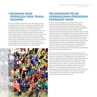ƒ Standard BM yang sama dilaksanakan 
pada peringkat rendah dengan 
penyediaan bantuan pemulihan kepada 
murid lemah dalam BM dan BI 
ƒ Melaksanakan 1BestariNet ke semua 
sekolah untuk integrasi ICT dalam 
pembelajaran harian 
ƒ Memastikan sokongan daripada PPD 
ditumpukan kepada sekolah berprestasi 
rendah termasuk kepada murid dengan 
keperluan khusus melonjakkan 
peningkatan sekolah 
ƒ Meningkatkan enrolmen dan penglibatan 
ibu bapa serta menawarkan pendidikan 
vokasional yang lebih baik untuk 
meningkatkan enrolmen prasekolah dan 
sekolah menengah 
ƒ Mengukuhkan praktikum dalam 
program vokasional melalui peningkatan 
kolaborasi dengan sektor swasta 
ƒ Mentransformasi kementerian bermula 
dengan meletakkan pemimpin terbaik 
untuk menerajui JPN dan PPD bagi 
meningkatkan prestasi sistem 
penyampaian KPM 
‡ Memperluas bimbingan dan 
sokongan untuk membantu guru 
bagi menambah pengetahuan dalam 
semua mata pelajaran, pemikiran, 
kepimpinan, etika/kerohanian dan 
identiti nasional. 
‡ Menyediakan kemajuan 
berdasarkan kompetensi dan 
prestasi serta menambah baik 
latihan pra-perkhidmatan untuk 
memugarkan profesion keguruan 
‡ Menambah baik kurikulum 
peringkat rendah dan 
melaksanakan kurikulum baharu 
peringkat menengah bagi 
meningkatkan standard kandungan 
dan pembelajaran setanding dengan 
standard antarabangsa 
ƒ Menghentikan kelas peralihan, 
menjalankan rintis bagi pilihan 
untuk immersion BI dan 
mengukuhkan penyediaan 
pendidikan bahasa ketiga untuk 
meningkatkan penguasaan pelbagai 
bahasa 
ƒ Melaksanakan inovasi ICT untuk 
sekolah pedalaman, sekolah kurang 
guru dan sekolah kurang murid untuk 
menangani isu kapasiti 
ƒ Mengukuhkan program untuk 
kumpulan berkeperluan khusus 
seperti Orang Asli dan kumpulan 
minoriti lain, pintar cerdas dan 
berkeperluan khas 
ƒ Memperluas tawaran pendidikan 
vokasional melalui perjanjian 
pelaksanaan dengan pembekal 
pendidikan vokasional swasta 
ƒ Mengukuhkan Bahagian utama 
KPM, menyusun semula peranan 
Kementerian, JPN dan PPD untuk 
meningkatkan kebolehan dan 
keupayaan pelaksanaan 
Gelombang 3 (2021-2025) 
0HQJDQMDN NH DUDK 
NHFHPHUODQJDQ PHODOXL 
SHQLQJNDWDQ WDGELU ±XUXV NHQGLUL 
ƒ Membenarkan pengurusan 
berasaskan sekolah dan autonomi 
dengan lebih meluas dari segi 
pelaksanaan kurikulum dan 
peruntukkan belanjawan bagi 
sekolah yang layak 
ƒ Meneruskan budaya 
kecemerlangan profesionalisme 
dibimbing rakan sejawat, iaitu guru 
dan pemimpin sekolah saling 
membimbing, berkongsi amalan 
terbaik dan memastikan rakan 
sejawat mempunyai 
kebertanggungjawaban memenuhi 
standard profesionalisme 
ƒ Meningkatkan inovasi dan pilihan 
bagi meningkatkan kemahiran 
berbahasa dalam Bahasa Malaysia 
dan Bahasa Inggeris dan 
menyediakan lebih pilihan untuk 
mempelajarai bahasa tambahan 
ƒ Melaksanaan program dan inovasi 
ICT bagi kumpulan berkeperluan 
khusus di seluruh negara untuk 
meningkatkan standard 
pembelajaran 
ƒ Mengukuh dan mentransformasi 
Kementerian melalui pengukuhan 
kemajuan kerjaya bagi pegawai pada 
peringkat Kementerian 
ƒ Mengkaji semula struktur sekolah 
untuk menentukan keperluan bagi 
mengoptimumkan laluan dan pilihan 
persekolahan 
ƒ 100% lliterasi murid dalam BI dan BM dan 
menguasai kemahiran numerasi selepas 
3 tahun persekolahan: sasaran untuk BI 
akan ditentukan selepas garis asas 
diperoleh 
ƒ 92% prasekolah , 98% sekolah rendah 
dan 95% enrolmen menengah rendah 
ƒ Pengurangan 25% jurang bandar dan 
luar bandar 
ƒ Prestasi Malaysia pada purata 
antarabangsa dalam kitaran TIMSS 
and PISA seterusnya 
ƒ 100% enrolmen prasekolah hingga 
menengah rendah, 90% enrolmen 
menengah atas 
ƒ 50% pengurangan jurang bandar / luar 
bandar , 25% pengurangan jurang 
sosio ekonomi dan jantina 
ƒ Pencapaian Malaysia pada 
kedudukan negara sepertiga 
teratas dalam TIMSS and PISA 
ƒ Mengekalkan atau meningkatkan 
enrolmen 
ƒ Mengekalkan atau mengurangkan 
jurang bandar dan luar bandar , 
50% pengurangan jurang sosio 
ekonomi dan jantina 
Gelombang 2 (2016-2020) 
0HPDFXSHQLQJNDWDQVLVWHP 
Gelombang 1 (2013-2015) 
0HQJXEDK VLVWHP GHQJDQ PHPEHUL 
VRNRQJDQ NHSDGD JXUXGDQ PHPEHUL 
IRNXV NHSDGD NHPDKLUDQ XWDPD 
Keberhasilan utama 
 