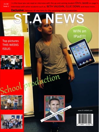 Issue 1
£1.50
www.ST.A NEWS.com
Top pictures
THIS WEEKS
ISSUE:
WIN an
IPad!!!
I n this Issue you can read an interview with the up and coming student Chris Jacob on page 5.
Interviews with other students such as, BETH VAUGHN, ELLIE DONN and many more….
Exclusive: Releases of new hints for the upcoming school production.
£1.50
Issue 1
 