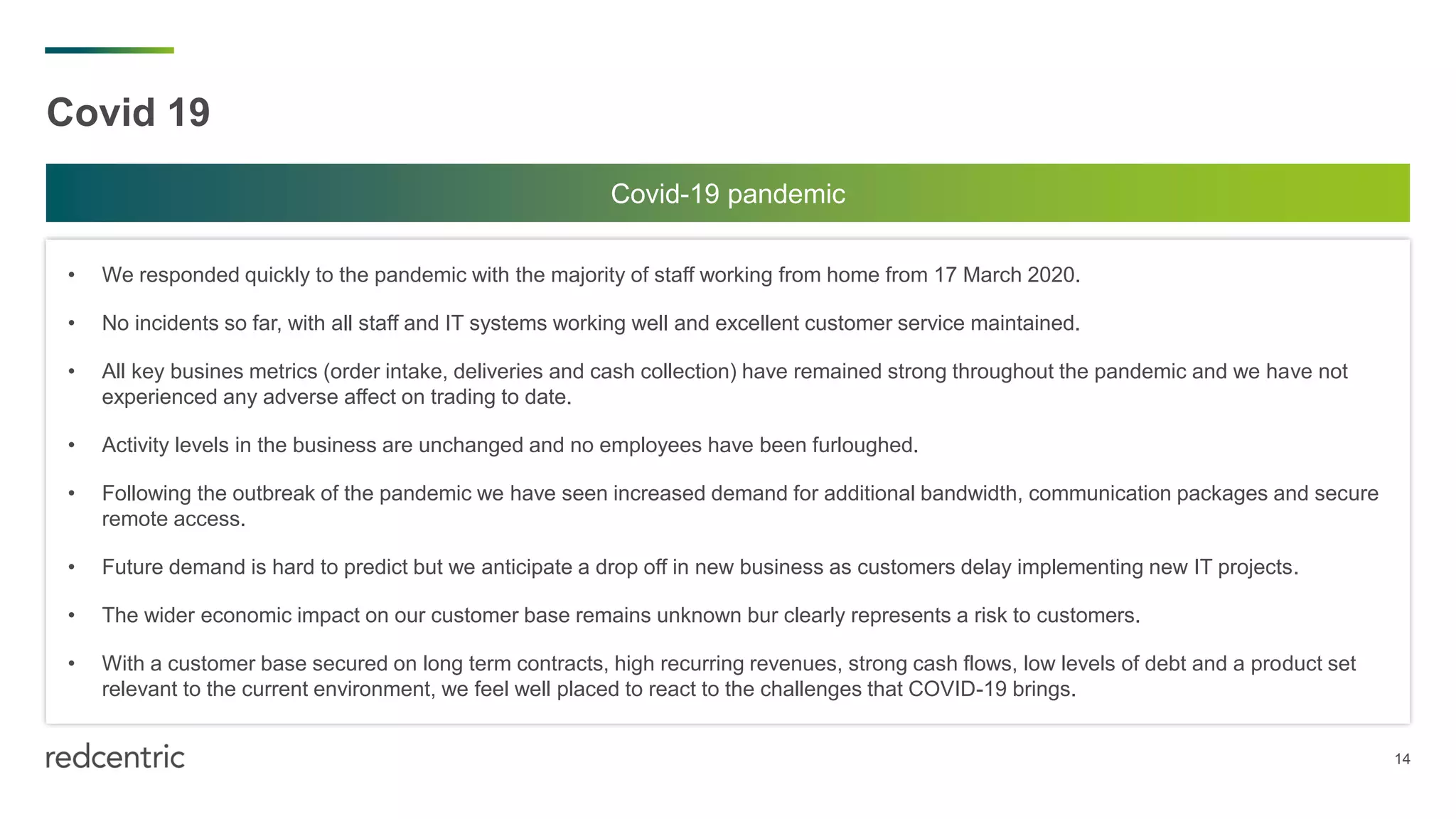 14
Covid 19
• We responded quickly to the pandemic with the majority of staff working from home from 17 March 2020.
• No incidents so far, with all staff and IT systems working well and excellent customer service maintained.
• All key busines metrics (order intake, deliveries and cash collection) have remained strong throughout the pandemic and we have not
experienced any adverse affect on trading to date.
• Activity levels in the business are unchanged and no employees have been furloughed.
• Following the outbreak of the pandemic we have seen increased demand for additional bandwidth, communication packages and secure
remote access.
• Future demand is hard to predict but we anticipate a drop off in new business as customers delay implementing new IT projects.
• The wider economic impact on our customer base remains unknown bur clearly represents a risk to customers.
• With a customer base secured on long term contracts, high recurring revenues, strong cash flows, low levels of debt and a product set
relevant to the current environment, we feel well placed to react to the challenges that COVID-19 brings.
Covid-19 pandemic
 