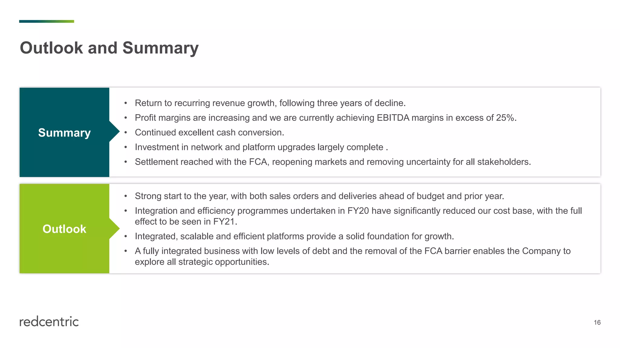 16
• Return to recurring revenue growth, following three years of decline.
• Profit margins are increasing and we are currently achieving EBITDA margins in excess of 25%.
• Continued excellent cash conversion.
• Investment in network and platform upgrades largely complete .
• Settlement reached with the FCA, reopening markets and removing uncertainty for all stakeholders.
• Strong start to the year, with both sales orders and deliveries ahead of budget and prior year.
• Integration and efficiency programmes undertaken in FY20 have significantly reduced our cost base, with the full
effect to be seen in FY21.
• Integrated, scalable and efficient platforms provide a solid foundation for growth.
• A fully integrated business with low levels of debt and the removal of the FCA barrier enables the Company to
explore all strategic opportunities.
Outlook and Summary
Summary
Outlook
 