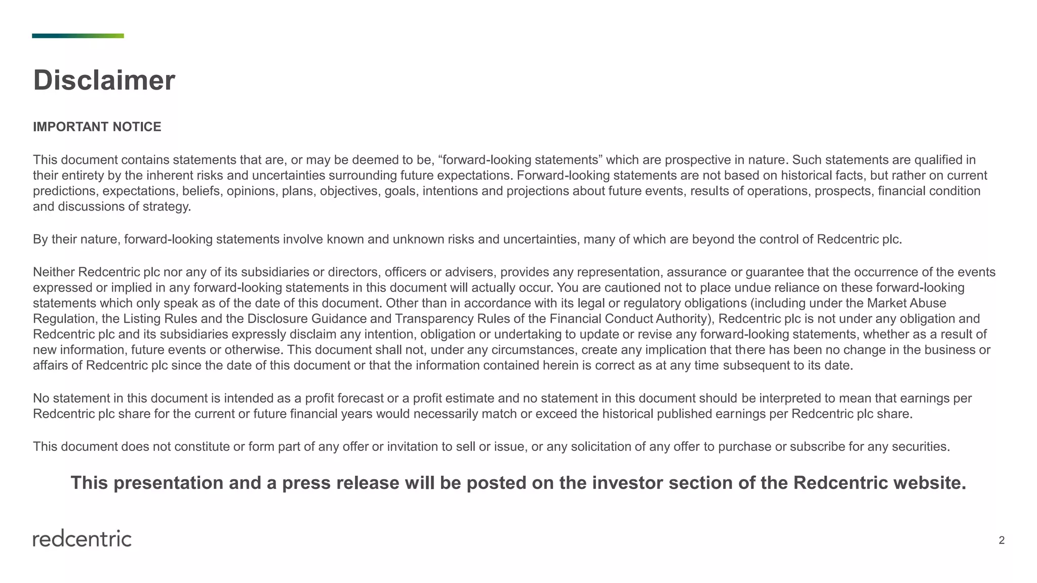 2
Disclaimer
IMPORTANT NOTICE
This document contains statements that are, or may be deemed to be, “forward-looking statements” which are prospective in nature. Such statements are qualified in
their entirety by the inherent risks and uncertainties surrounding future expectations. Forward-looking statements are not based on historical facts, but rather on current
predictions, expectations, beliefs, opinions, plans, objectives, goals, intentions and projections about future events, results of operations, prospects, financial condition
and discussions of strategy.
By their nature, forward-looking statements involve known and unknown risks and uncertainties, many of which are beyond the control of Redcentric plc.
Neither Redcentric plc nor any of its subsidiaries or directors, officers or advisers, provides any representation, assurance or guarantee that the occurrence of the events
expressed or implied in any forward-looking statements in this document will actually occur. You are cautioned not to place undue reliance on these forward-looking
statements which only speak as of the date of this document. Other than in accordance with its legal or regulatory obligations (including under the Market Abuse
Regulation, the Listing Rules and the Disclosure Guidance and Transparency Rules of the Financial Conduct Authority), Redcentric plc is not under any obligation and
Redcentric plc and its subsidiaries expressly disclaim any intention, obligation or undertaking to update or revise any forward-looking statements, whether as a result of
new information, future events or otherwise. This document shall not, under any circumstances, create any implication that there has been no change in the business or
affairs of Redcentric plc since the date of this document or that the information contained herein is correct as at any time subsequent to its date.
No statement in this document is intended as a profit forecast or a profit estimate and no statement in this document should be interpreted to mean that earnings per
Redcentric plc share for the current or future financial years would necessarily match or exceed the historical published earnings per Redcentric plc share.
This document does not constitute or form part of any offer or invitation to sell or issue, or any solicitation of any offer to purchase or subscribe for any securities.
This presentation and a press release will be posted on the investor section of the Redcentric website.
 