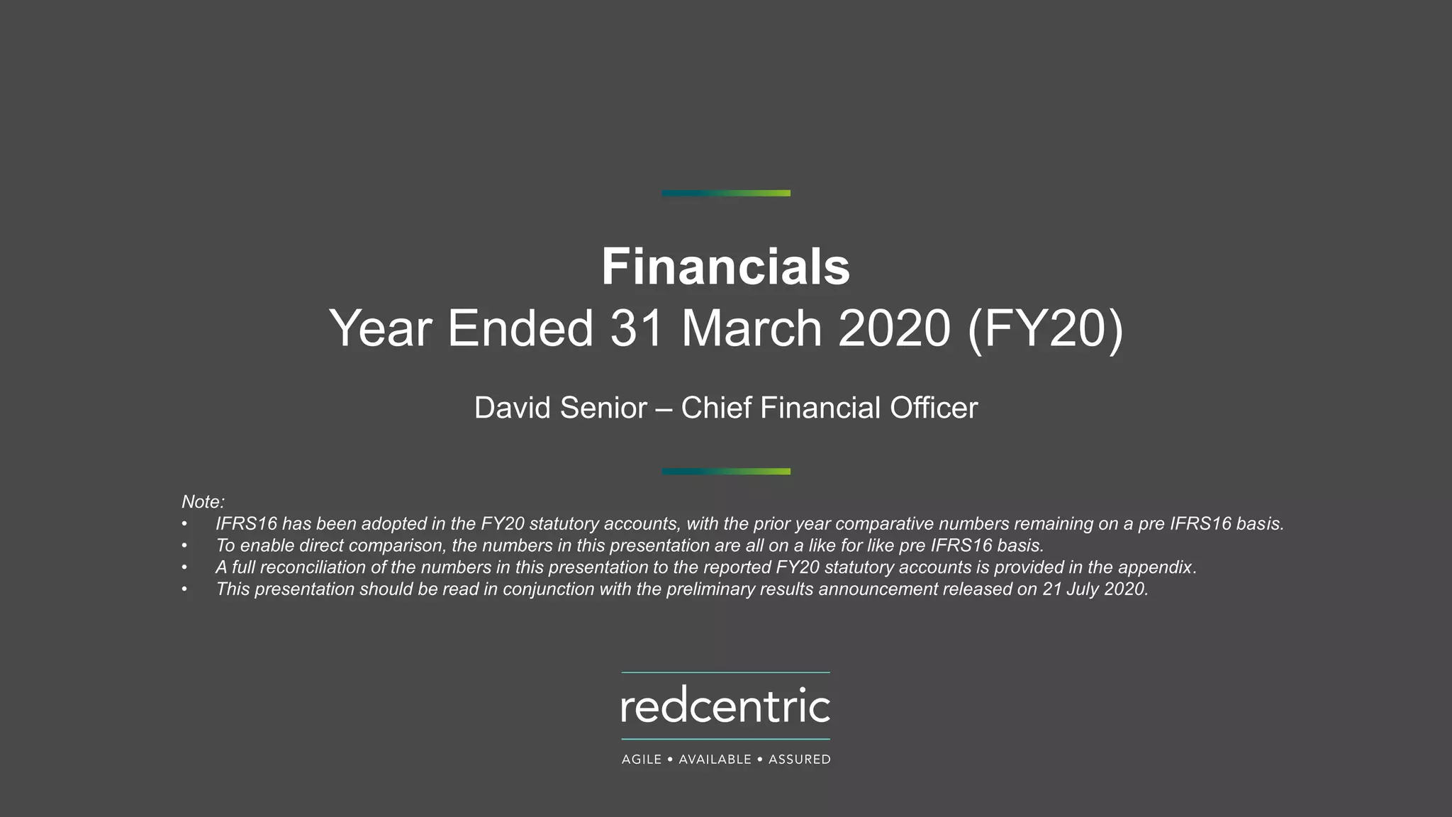 Financials
Year Ended 31 March 2020 (FY20)
David Senior – Chief Financial Officer
Note:
• IFRS16 has been adopted in the FY20 statutory accounts, with the prior year comparative numbers remaining on a pre IFRS16 basis.
• To enable direct comparison, the numbers in this presentation are all on a like for like pre IFRS16 basis.
• A full reconciliation of the numbers in this presentation to the reported FY20 statutory accounts is provided in the appendix.
• This presentation should be read in conjunction with the preliminary results announcement released on 21 July 2020.
 