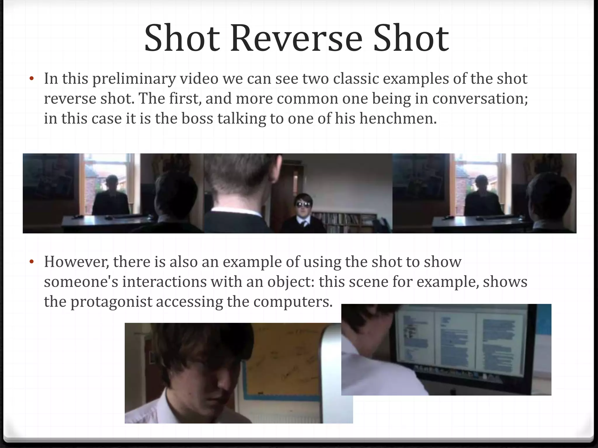 Shot Reverse Shot
• In this preliminary video we can see two classic examples of the shot
reverse shot. The first, and more common one being in conversation;
in this case it is the boss talking to one of his henchmen.
• However, there is also an example of using the shot to show
someone's interactions with an object: this scene for example, shows
the protagonist accessing the computers.