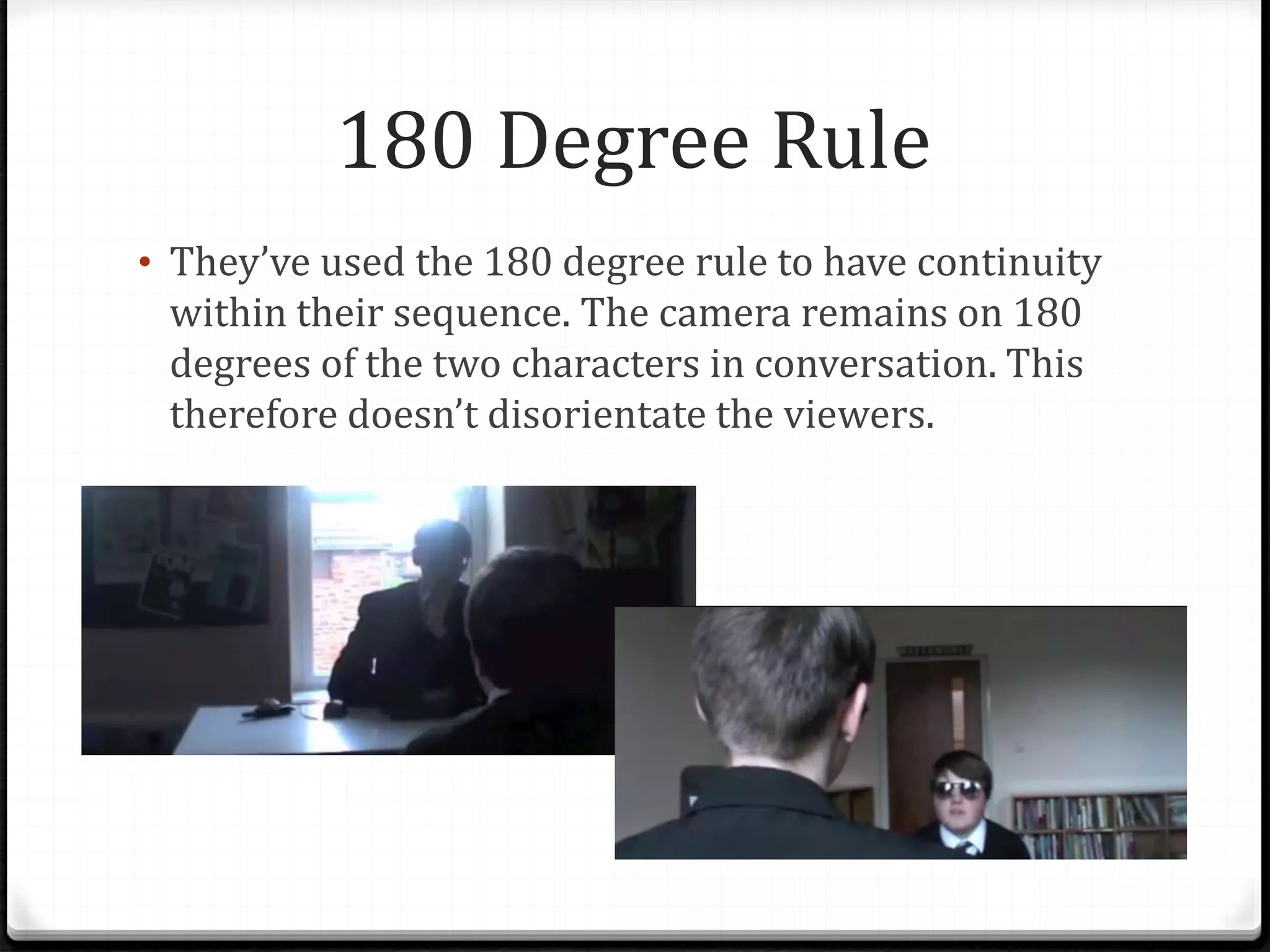 180 Degree Rule
• They’ve used the 180 degree rule to have continuity
within their sequence. The camera remains on 180
degrees of the two characters in conversation. This
therefore doesn’t disorientate the viewers.