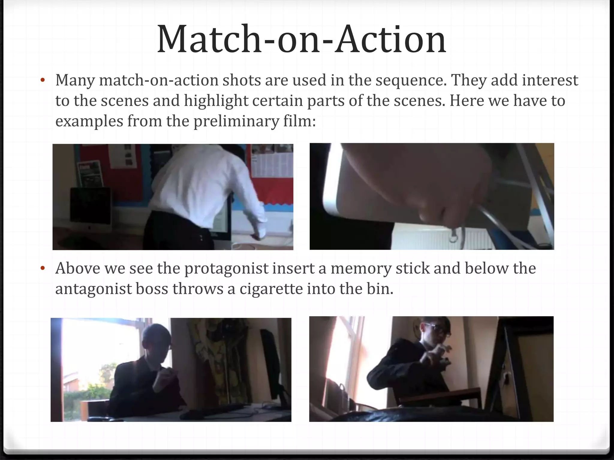 Match-on-Action
• Many match-on-action shots are used in the sequence. They add interest
to the scenes and highlight certain parts of the scenes. Here we have to
examples from the preliminary film:
• Above we see the protagonist insert a memory stick and below the
antagonist boss throws a cigarette into the bin.