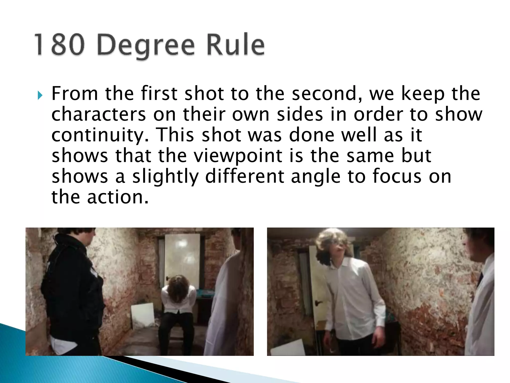  From the first shot to the second, we keep the
characters on their own sides in order to show
continuity. This shot was done well as it
shows that the viewpoint is the same but
shows a slightly different angle to focus on
the action.
 