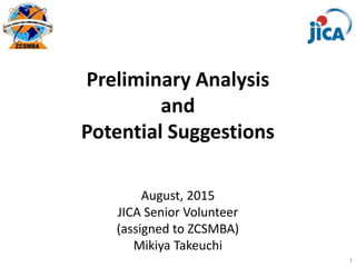 Preliminary Analysis
and
Potential Suggestions
August, 2015
JICA Senior Volunteer
(assigned to ZCSMBA)
Mikiya Takeuchi
1
 