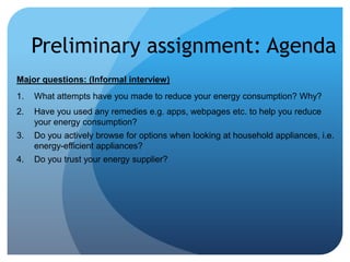 Preliminary assignment: Agenda
Major questions: (Informal interview)
1. What attempts have you made to reduce your energy consumption? Why?
2. Have you used any remedies e.g. apps, webpages etc. to help you reduce
your energy consumption?
3. Do you actively browse for options when looking at household appliances, i.e.
energy-efficient appliances?
4. Do you trust your energy supplier?
 