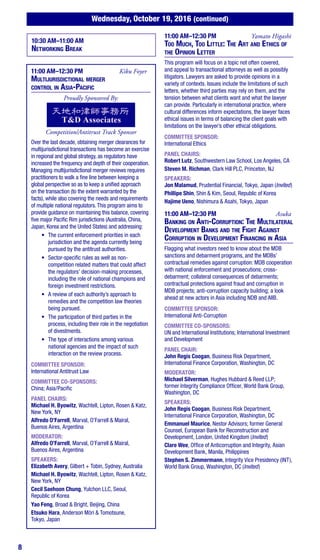 8
Wednesday, October 19, 2016 (continued)
10:30 AM–11:00 AM
Networking Break
11:00 AM–12:30 PM	 Kiku Foyer
Multijurisdictional merger
control in Asia-Pacific
Proudly Sponsored By:
Competition/Antitrust Track Sponsor
Over the last decade, obtaining merger clearances for
multijurisdictional transactions has become an exercise
in regional and global strategy, as regulators have
increased the frequency and depth of their cooperation.
Managing multijurisdictional merger reviews requires
practitioners to walk a fine line between keeping a
global perspective so as to keep a unified approach
on the transaction (to the extent warranted by the
facts), while also covering the needs and requirements
of multiple national regulators.This program aims to
provide guidance on maintaining this balance, covering
five major Pacific Rim jurisdictions (Australia, China,
Japan, Korea and the United States) and addressing:
•	 The current enforcement priorities in each
jurisdiction and the agenda currently being
pursued by the antitrust authorities.
•	 Sector-specific rules as well as non-
competition related matters that could affect
the regulators’ decision-making processes,
including the role of national champions and
foreign investment restrictions.
•	 A review of each authority’s approach to
remedies and the competition law theories
being pursued.
•	 The participation of third parties in the
process, including their role in the negotiation
of divestments.
•	 The type of interactions among various
national agencies and the impact of such
interaction on the review process.
COMMITTEE SPONSOR:
International Antitrust Law
COMMITTEE CO-SPONSORS:
China; Asia/Pacific
PANEL CHAIRS:
Michael H. Byowitz, Wachtell, Lipton, Rosen & Katz,
New York, NY
Alfredo O’Farrell, Marval, O’Farrell & Mairal,
Buenos Aires, Argentina
MODERATOR:
Alfredo O’Farrell, Marval, O’Farrell & Mairal,
Buenos Aires, Argentina
SPEAKERS:
Elizabeth Avery, Gilbert + Tobin, Sydney, Australia
Michael H. Byowitz, Wachtell, Lipton, Rosen & Katz,
New York, NY
Cecil Saehoon Chung, Yulchon LLC, Seoul,
Republic of Korea
11:00 AM–12:30 PM	 Yamato Higashi
Too Much, Too Little: The Art and Ethics of
the Opinion Letter
This program will focus on a topic not often covered,
and appeal to transactional attorneys as well as possibly
litigators. Lawyers are asked to provide opinions in a
variety of contexts. Issues include the limitations of such
letters, whether third parties may rely on them, and the
tension between what clients want and what the lawyer
can provide. Particularly in international practice, where
cultural differences inform expectations, the lawyer faces
ethical issues in terms of balancing the client goals with
limitations on the lawyer’s other ethical obligations.
COMMITTEE SPONSOR:
International Ethics
PANEL CHAIRS:
Robert Lutz, Southwestern Law School, Los Angeles, CA
Steven M. Richman, Clark Hill PLC, Princeton, NJ
SPEAKERS:
Jon Malamud, Prudential Financial, Tokyo, Japan (Invited)
Phillipe Shin, Shin & Kim, Seoul, Republic of Korea
Hajime Ueno, Nishimura & Asahi, Tokyo, Japan
11:00 AM–12:30 PM	Asuka
Banking on Anti-Corruption: The Multilateral
Development Banks and the Fight Against
Corruption in Development Financing in Asia
Flagging what investors need to know about the MDB
sanctions and debarment programs, and the MDBs’
contractual remedies against corruption: MDB cooperation
with national enforcement and prosecutions; cross-
debarment; collateral consequences of debarments;
contractual protections against fraud and corruption in
MDB projects; anti-corruption capacity building; a look
ahead at new actors in Asia including NDB and AIIB.
COMMITTEE SPONSOR:
International Anti-Corruption
COMMITTEE CO-SPONSORS:
UN and International Institutions; International Investment
and Development
PANEL CHAIR:
John Regis Coogan, Business Risk Department,
International Finance Corporation, Washington, DC
MODERATOR:
Michael Silverman, Hughes Hubbard & Reed LLP;
former Integrity Compliance Officer, World Bank Group,
Washington, DC
SPEAKERS:
John Regis Coogan, Business Risk Department,
International Finance Corporation, Washington, DC
Emmanuel Maurice, Nestor Advisors; former General
Counsel, European Bank for Reconstruction and
Development, London, United Kingdom (Invited)
Clare Wee, Office of Anticorruption and Integrity, Asian
Development Bank, Manila, Philippines
Stephen S. Zimmermann, Integrity Vice Presidency (INT),
World Bank Group, Washington, DC (Invited)
Yao Feng, Broad & Bright, Beijing, China
Etsuko Hara, Anderson Mōri & Tomotsune,
Tokyo, Japan
 