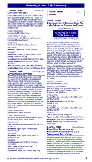 Wednesday, October 19, 2016 (continued)
For the most up-to-date information, please visit: Ambar.org/ILFall2016 9
11:00 AM–12:30 PM	 Yamato Nishi
Carve Outs – Asia Style
Carving out businesses for sale or for a separate public
listing is a common global economic tool – no less so in
Asia. This panel will look at the various trends in carve
out approaches and practices across key markets in Asia.
With panelists from the U.S. and Europe we will contrast
developments in Western markets with the trends and
practices in Asia.
COMMITTEE SPONSOR:
International M&A and Joint Venture
COMMITTEE CO-SPONSORS:
Asia/Pacific; International Commercial Transactions;
International Corporate Counsel
PANEL CHAIR:
Hermann J. Knott, Luther, Cologne, Germany
MODERATOR:
Hermann J. Knott, Luther, Cologne, Germany
SPEAKERS:
Brendon Carr, Yulchon LLC, Seoul, Republic of Korea
Eva Das, Stibbe, New York, NY
Toru Ishiguro, Mori Hamada & Matsumoto, Tokyo, Japan
Stephen Revell, Freshfields Bruckhaus Deringer,
Hong Kong
David Silk, Wachtell Lipton, Rosen & Katz, New York, NY
Jonathan Zhou, Fangda Partners, Beijing/Shanghai, China
11:00 AM–12:30 PM	 Yamato Minami
Cryptocurrencies: An Overview
Cryptocurrencies, such as Bitcoin, have been around
for a number of years, but as the potential application
of the technology in both the mainstream financial
sectors and on the black market increases, regulators,
legal authorities, and courts from around the world are
addressing the challenge of how best address the complex
issues they pose. This program is intended to introduce
participants to cryptocurrencies and the evolving uses
of non-centralized digital currencies – both legal and
illegal; and to discuss some of the regulatory and law
enforcement treatment of and issues arising out of such
novel currencies in the U.S. and elsewhere. This panel
will present the landscape of recent regulations and court
decisions and will offer a discussion about what still
needs to be addressed and what the future may hold for
this technology.
COMMITTEE SPONSOR:
International Anti-Money Laundering
COMMITTEE CO-SPONSORS:
National Security; International Financial Products and
Services; Young Lawyers Interest Network
PANEL CHAIRS:
Emily Christiansen, Kessler Topaz Meltzer & Check, LLP,
Radnor, PA
Nicole Healy, Ropers Majeski Kohn Bentley PC,
Redwood City, CA
MODERATOR:
Nicole Healy, Ropers Majeski Kohn & Bentley PC,
Redwood City, CA
SPEAKERS:
Taro Awataguchi, Anderson Mōri & Tomotsune,
Tokyo, Japan
David Fragale, PricewaterhouseCoopers, LLC,
Washington, DC (Invited)
Kyle Wombolt, Herbert Smith Freehills, Hong Kong
12:45 PM–2:15 PM 	Kikuen
Luncheon
2:30 PM–4:00 PM	 Katsura & Kasuga
Evolving Antitrust IP Guidelines Across Asia
– What’s Ahead for Technology and Pharma?
Proudly Sponsored By:
Competition/Antitrust Track Sponsor
In 2016, Japan revised its Guidelines for the Use of
Intellectual Property under the Antimonopoly Act and
Korea revised its Review Guidelines on Unfair Exercise of
Intellectual Property Rights, while China’s Anti-Monopoly
Commission is overseeing the drafting of IP Guidelines
under its Anti-Monopoly Law. A significant impetus for
Japan’s and Korea’s revisions, and area of concern in
China, is the conduct of holders of Standard Essential
Patents and the fulfillment of FRAND commitments. At the
same time, conduct relating to pharmaceutical patents
continues to raise competition law concerns.
How are IP Antitrust Guidelines evolving in major Asian
jurisdictions? How will these Guidelines be implemented?
What are the Asian approaches to IP-antitrust interface
issues? What do they mean for technology and pharma?
What are the implications for businesses operating
across Asia? This panel of legal and economics experts
will explain.
COMMITTEE SPONSOR:
International Intellectual Property
COMMITTEE CO-SPONSORS:
Asia/Pacific; China; India; International Antitrust Law;
International Life Sciences & Healthcare; Privacy,
E-Commerce and Data Security
PANEL CHAIRS:
Yee Wah Chin, Ingram Yuzek Gainem Caroll & Bertolotti
LLP, New York, NY
Cecil Saehoon Chung, Yulchon LLC, Seoul,
Republic of Korea
MODERATOR:
Yee Wah Chin, Ingram Yuzek Gainem Caroll & Bertolotti
LLP, New York, NY
SPEAKERS:
Jing He, AnJie Law Firm, Beijing, China
Kyoung Yeon Kim, Yulchon LLC, Seoul, Republic of Korea
Anne Layne-Farrar, Charles River Associates, Chicago, IL
Hiroshi Yamada, Japan Fair Trade Commission,
Tokyo, Japan
2:30 PM–4:00 PM	 Yamato Higashi
Beyond Paris: Prospects for the
Environmental Regulation of the Global
Transportation Service Sector
At the December 2015 COP-21 United Nations Climate
Change Conference in Paris, delegates from 196 states
announced a groundbreaking pledge to maintain the global
average temperature at 2°C above pre-industrial levels.
However, the agreement was silent on emissions reduction
commitments in the area of international transportation
services. International shipping and commercial aviation
collectively account for approximately 5% of man-made
CO2 emissions and could comprise as much as one
 