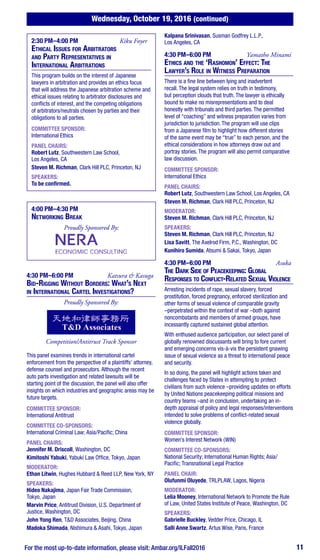 Wednesday, October 19, 2016 (continued)
For the most up-to-date information, please visit: Ambar.org/ILFall2016 11
2:30 PM–4:00 PM	 Kiku Foyer
Ethical Issues for Arbitrators
and Party Representatives in
International Arbitrations
This program builds on the interest of Japanese
lawyers in arbitration and provides an ethics focus
that will address the Japanese arbitration scheme and
ethical issues relating to arbitrator disclosures and
conflicts of interest, and the competing obligations
of arbitrators/neutrals chosen by parties and their
obligations to all parties.
COMMITTEE SPONSOR:
International Ethics
PANEL CHAIRS:
Robert Lutz, Southwestern Law School,
Los Angeles, CA
Steven M. Richman, Clark Hill PLC, Princeton, NJ
SPEAKERS:
To be confirmed.
4:00 PM–4:30 PM
Networking Break
Proudly Sponsored By:
4:30 PM–6:00 PM	 Katsura & Kasuga
Bid-Rigging Without Borders: What’s Next
in International Cartel Investigations?
Proudly Sponsored By:
Competition/Antitrust Track Sponsor
This panel examines trends in international cartel
enforcement from the perspective of a plaintiffs’ attorney,
defense counsel and prosecutors. Although the recent
auto parts investigation and related lawsuits will be
starting point of the discussion, the panel will also offer
insights on which industries and geographic areas may be
future targets.
COMMITTEE SPONSOR:
International Antitrust
COMMITTEE CO-SPONSORS:
International Criminal Law; Asia/Pacific; China
PANEL CHAIRS:
Jennifer M. Driscoll, Washington, DC
Kimitoshi Yabuki, Yabuki Law Office, Tokyo, Japan
MODERATOR:
Ethan Litwin, Hughes Hubbard & Reed LLP, New York, NY
SPEAKERS:
Hideo Nakajima, Japan Fair Trade Commission,
Tokyo, Japan
Marvin Price, Antitrust Division, U.S. Department of
Justice, Washington, DC
John Yong Ren, T&D Associates, Beijing, China
Madoka Shimada, Nishimura & Asahi, Tokyo, Japan
Kalpana Srinivasan, Susman Godfrey L.L.P.,
Los Angeles, CA
4:30 PM–6:00 PM	 Yamatho Minami
Ethics and the ‘Rashomon’ Effect: The
Lawyer’s Role in Witness Preparation
There is a fine line between lying and inadvertent
recall. The legal system relies on truth in testimony,
but perception clouds that truth. The lawyer is ethically
bound to make no misrepresentations and to deal
honestly with tribunals and third parties. The permitted
level of “coaching” and witness preparation varies from
jurisdiction to jurisdiction. The program will use clips
from a Japanese film to highlight how different stories
of the same event may be “true” to each person, and the
ethical considerations in how attorneys draw out and
portray stories. The program will also permit comparative
law discussion.
COMMITTEE SPONSOR:
International Ethics
PANEL CHAIRS:
Robert Lutz, Southwestern Law School, Los Angeles, CA
Steven M. Richman, Clark Hill PLC, Princeton, NJ
MODERATOR:
Steven M. Richman, Clark Hill PLC, Princeton, NJ
SPEAKERS:
Steven M. Richman, Clark Hill PLC, Princeton, NJ
Lisa Savitt, The Axelrod Firm, P.C., Washington, DC
Kunihiro Sumida, Atsumi & Sakai, Tokyo, Japan
4:30 PM–6:00 PM	 Asuka
The Dark Side of Peacekeeping: Global
Responses to Conflict-Related Sexual Violence
Arresting incidents of rape, sexual slavery, forced
prostitution, forced pregnancy, enforced sterilization and
other forms of sexual violence of comparable gravity
–perpetrated within the context of war –both against
noncombatants and members of armed groups, have
incessantly captured sustained global attention.
With enthused audience participation, our select panel of
globally renowned discussants will bring to fore current
and emerging concerns vis-à-vis the persistent gnawing
issue of sexual violence as a threat to international peace
and security.
In so doing, the panel will highlight actions taken and
challenges faced by States in attempting to protect
civilians from such violence –providing updates on efforts
by United Nations peacekeeping political missions and
country teams –and in conclusion, undertaking an in-
depth appraisal of policy and legal responses/interventions
intended to solve problems of conflict-related sexual
violence globally.
COMMITTEE SPONSOR:
Women’s Interest Network (WIN)
COMMITTEE CO-SPONSORS:
National Security; International Human Rights; Asia/
Pacific; Transnational Legal Practice
PANEL CHAIR:
Olufunmi Oluyede, TRLPLAW, Lagos, Nigeria
MODERATOR:
Lelia Mooney, International Network to Promote the Rule
of Law, United States Institute of Peace, Washington, DC
SPEAKERS:
Gabrielle Buckley, Vedder Price, Chicago, IL
Salli Anne Swartz, Artus Wise, Paris, France
 