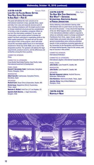12
Wednesday, October 19, 2016 (continued)
4:30 PM–6:00 PM	 Yamato Nishi
Look Out for Falling Bricks: Getting
Your Real Estate Development
In Asia Right – Part II
The panel will address the main concerns of an
international investment in Asia, specially China, Japan
and India, from a tax and corporate structure point of
view, including compliance with the target country’s laws
on foreign investment structures and tax considerations
in forming a chain of subsidiary companies. Where do
you form the intermediary subsidiary? Do you need
a local entity or joint venture partner to develop the
project? Are there restrictions in repatriating profits or the
initial capital investment? The panel will use the same
case-study of Part I of this program, which will center
around the real estate related issues of an international
investment in three City Center Malls, one in each of the
designated countries. The speakers will address the legal
requirements, practical concerns, and the differences and
similarities among the three countries.
COMMITTEE SPONSOR:
China
COMMITTEE CO-SPONSORS:
Cross Border Real Estate Practice; Asia-Pacific; India;
International Investment & Development
PANEL CHAIR:
Gerard F. Hernández Colet, Cuatrecasas, Gonçalves
Pereira, Shanghai, China
MODERATOR:
Albert Garrofé, Cuatrecasas, Gonçalves Pereira,
Barcelona, Spain
SPEAKERS:
Richard Cant, Dezan Shira & Associates, Boston, MA
Hiroto Inoue, Nagashima Ohno & Tsunematsu,
Tokyo, Japan
Malcolm S. McNeil, Arent Fox LLP, Los Angeles, CA
Upendra Nath Sharma, J. Sagar Associates,
Gurgaon, India
4:30 PM–6:00 PM	 Kiku Foyer
You Have Won Your Arbitration;
Now What? – Enforcing
International Arbitration Awards
in Foreign Jurisdictions
Victory following a full arbitration hearing under
international rules is a great result, but may not be
the end of the process – it may only be the beginning
of the end. What happens when a prevailing party
in the international arbitration context is required to
enforce an arbitration award in a foreign jurisdiction?
Practitioners from China, Japan, Europe, and the
United States will provide instruction on specific and
general considerations when enforcing arbitration
awards in their jurisdictions (including application of
the Convention on the Recognition and Enforcement
of Foreign Arbitral Awards), traps for the unwary, and
keys to success in this context.
COMMITTEE SPONSOR:
International Arbitration
COMMITTEE CO-SPONSORS:
International Litigation; International Corporate Counsel
PANEL CHAIR:
John Devlin, Lane Powell PC, Seattle, WA
MODERATOR:
John Devlin, Lane Powell PC, Seattle, WA
SPEAKERS:
Marielle Koppenol-Laforce, Houthoff Buruma,
Rotterdam, Netherlands
Chie Nakahara, Nishimura & Asahi, Tokyo, Japan
JianJian Wang, King & Wood Mallesons,
Shanghai, China
7:00 PM–9:00 PM
Hospitality Night
 