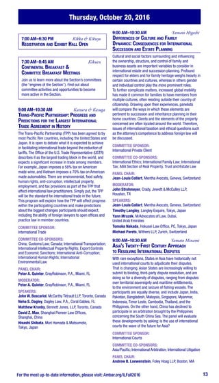 For the most up-to-date information, please visit: Ambar.org/ILFall2016 13
Thursday, October 20, 2016
7:00 AM–6:30 PM	 Kikka & Kikuyo
Registration and Exhibit Hall Open
7:30 AM–8:45 AM	 Kikuen
Continental Breakfast &
Committee Breakfast Meetings
Join us to learn more about the Section’s committees
(the “engines of the Section”). Find out about
committee activities and opportunities to become
more active in the Section.
9:00 AM–10:30 AM	 Katsura & Kasuga
Trans-Pacific Partnership: Progress and
Predictions for the Largest International
Trade Agreement in History
The Trans-Pacific Partnership (TPP) has been agreed to by
most Pacific Rim countries, including the United States and
Japan. It is open to debate what it is expected to achieve
in facilitating international trade beyond the reduction of
tariffs. The Office of the U.S. Trade Representative (USTR)
describes it as the largest trading block in the world, and
expects a significant increase in trade among members.
For example, Japan imposes a 58% tax on American
made wine, and Vietnam imposes a 70% tax on American
made automobiles. There are environmental, food safety,
human rights, anti-corruption, intellectual property,
employment, and tax provisions as part of the TPP that
affect international law practitioners. Simply put, the TPP
will be the standard for international trade in the future.
This program will explore how the TPP will affect progress
within the participating countries and make predictions
about the biggest changes participants should expect,
including the ability of foreign lawyers to open offices and
practice law in member countries.
COMMITTEE SPONSOR:
International Trade
COMMITTEE CO-SPONSORS:
China; Customs Law; Canada; International Transportation;
International Intellectual Property Rights; Export Controls
and Economic Sanctions; International Anti-Corruption;
International Human Rights; International
Environmental Law
PANEL CHAIR:
Peter A. Quinter, GrayRobinson, P.A., Miami, FL
MODERATOR:
Peter A. Quinter, GrayRobinson, P.A., Miami, FL
SPEAKERS:
John W. Boscariol, McCarthy Tétrault LLP, Toronto, Canada
Neha S. Dagley, Dagley Law, P.A., Coral Gables, FL
Matthew Kronby, Bennett Jones, LLP, Toronto, Canada
David Z. Mao, Shanghai Pioneer Law Offices,
Shanghai, China
Hisashi Shibata, Mori Hamada & Matsumoto,
Tokyo, Japan
9:00 AM–10:30 AM	 Yamato Higashi
Differences of Culture and Family
Dynamics: Consequences for International
Succession and Estate Planning
Cultural and social factors surrounding and influencing
the ownership, structure, and control of family and
business assets are important variables to consider in
international estate and succession planning. Profound
respect for elders and for family heritage weighs heavily in
certain countries and cultures, whereas in others gender
and individual control play the more prominent roles.
To further complicate matters, increased global mobility
has made it common for families to have members from
multiple cultures, often residing outside their country of
citizenship. Drawing upon their experiences, panelists
will compare the ways in which these elements are
pertinent to succession and inheritance planning in their
home countries. Clients and the elements of the property
concerned are often located around the world. Therefore,
issues of international taxation and ethical questions such
as the attorney’s competence to address foreign law will
be discussed.
COMMITTEE SPONSOR:
International Private Client
COMMITTEE CO-SPONSORS:
International Ethics; International Family Law; International
Tax; ABA Section of Real Property, Trust and Estate Law
PANEL CHAIR:
Jean-Louis Collart, Mentha Avocats, Geneva, Switzerland
MODERATOR:
John Strohmeyer, Crady, Jewett & McCulley LLP,
Houston, TX
SPEAKERS:
Jean-Louis Collart, Mentha Avocats, Geneva, Switzerland
Timothy Langley, Langley Esquire, Tokyo, Japan
Yann Mrazek, M/Advocates of Law, Dubai,
United Arab Emirates
Tomoko Nakada, Hokusei Law Office, PC, Tokyo, Japan
Michael Parets, Withers LLP, Zurich, Switzerland
9:00 AM–10:30 AM	 Yamato Minami
Asia’s Twenty-First Century Approach
to Resolving International Disputes
With rare exceptions, States in Asia have historically not
used international courts to adjudicate their disputes.
That is changing. Asian States are increasingly willing to
submit to binding, third-party dispute resolution, and are
doing so for a diversity of disputes, ranging from disputes
over territorial sovereignty and maritime entitlements,
to the environment and seizure of fishing vessels. The
participants are equally diverse, and include Japan, India,
Pakistan, Bangladesh, Malaysia, Singapore, Myanmar,
Indonesia, Timor Leste, Cambodia, Thailand, and the
Philippines. On the other hand, China has declined to
participate in an arbitration brought by the Philippines
concerning the South China Sea. The panel will evaluate
these developments by asking: is the use of international
courts the wave of the future for Asia?
COMMITTEE SPONSOR:
International Courts
COMMITTEE CO-SPONSORS:
Asia/Pacific; International Arbitration; International Litigation
PANEL CHAIR:
Andrew B. Loewenstein, Foley Hoag LLP, Boston, MA
 