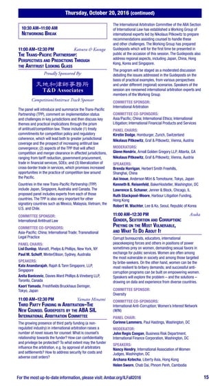 Thursday, October 20, 2016 (continued)
For the most up-to-date information, please visit: Ambar.org/ILFall2016 15
10:30 AM–11:00 AM
Networking Break
11:00 AM–12:30 PM	 Katsura & Kasuga
The Trans-Pacific Partnership:
Perspectives and Predictions Through
the Antitrust Looking Glass
Proudly Sponsored By:
Competition/Antitrust Track Sponsor
The panel will introduce and summarize the Trans-Pacific
Partnership (TPP), comment on implementation status
and challenges in key jurisdictions and then discuss key
themes and practical implications through the prism
of antitrust/competition law. These include (1) treaty
commitments for competition policy and regulatory
coherence, which will lead both to greater jurisdictional
coverage and the prospect of increasing antitrust law
convergence; (2) aspects of the TPP that will affect
competition and merger clearance in affected jurisdictions,
ranging from tariff reduction, government procurement,
trade in financial services, SOEs; and (3) liberalization of
cross-border trade in services, which promises increased
opportunities in the practice of competition law around
the Pacific.
Countries in the new Trans-Pacific Partnership (TPP)
include Japan, Singapore, Australia and Canada. The
proposed panel includes experts from each of those
countries. The TPP is also very important for other
signatory countries such as Mexico, Malaysia, Vietnam, the
U.S. and Chile.
COMMITTEE SPONSOR:
International Antitrust Law
COMMITTEE CO-SPONSORS:
Asia-Pacific; China; International Trade; Transnational
Legal Practice
PANEL CHAIRS:
Lisl Dunlop, Manatt, Phelps & Phillips, New York, NY
Paul M. Schoff, MinterEllison, Sydney, Australia
SPEAKERS:
Kala Anandarajah, Rajah & Tann Singapore, LLP,
Singapore
Anita Banicevic, Davies Ward Phillips & Vineberg LLP,
Toronto, Canada
Kaori Yamada, Freshfields Bruckhaus Deringer,
Tokyo, Japan
11:00 AM–12:30 PM	 Yamato Minami
Third Party Funding in Arbitration–The
New Counsel Guideposts by the ABA SIL
International Arbitration Committee 	
The growing presence of third party funding (a non-
regulated industry) in international arbitration raises a
number of novel issues for counsel: What is counsel’s
relationship towards the funder? How can confidentiality
and privilege be protected? To what extent may the funder
influence the arbitration, e.g. by approval of arbitrators
and settlements? How to address security for costs and
adverse cost orders?
The International Arbitration Committee of the ABA Section
of International Law has established a Working Group of
international experts led by Nikolaus Pitkowitz to prepare
recommendations assisting counsel to handle these
and other challenges. The Working Group has prepared
Guideposts which will for the first time be presented in
public at the occasion of this session. The Guideposts also
address regional aspects, including Japan, China, Hong
Kong, Korea and Singapore.
The program will be staged as a moderated discussion
debating the issues addressed in the Guideposts on the
basis of practical examples, from various perspectives
and under different (regional) scenarios. Speakers of the
session are renowned international arbitration experts and
members of the Working Group.
COMMITTEE SPONSOR:
International Arbitration
COMMITTEE CO-SPONSORS:
Asia/Pacific; China; International Ethics; International
Litigation; International Financial Products and Services
PANEL CHAIRS:
Kirstin Dodge, Homburger, Zurich, Switzerland
Nikolaus Pitkowitz, Graf & Pitkowitz, Vienna, Austria
MODERATORS:
Glenn Hendrix, Arnall Golden Gregory LLP, Atlanta, GA
Nikolaus Pitkowitz, Graf & Pitkowitz, Vienna, Austria
SPEAKERS:
Brenda Horrigan, Herbert Smith Freehills,
Shanghai, China
Aoi Inoue, Anderson Mōri & Tomotsune, Tokyo, Japan
Kenneth B. Reisenfeld, BakerHostetler, Washington, DC
Lawrence S. Schaner, Jenner & Block, Chicago, IL
Ruth Stackpool-Moore, Harbour Litigation Funding,
Hong Kong
Robert W. Wachter, Lee & Ko, Seoul, Republic of Korea
11:00 AM–12:30 PM	 Asuka
Gender, Sextortion and Corruption:
Preying on the Most Vulnerable,
and What To Do About It
Corrupt bureaucrats, educators, international
peacekeeping forces and others in positions of power
sometimes prey on women, demanding sexual favors in
exchange for public services. Women are often among
the most vulnerable in society and among those targeted
by bribe-seekers. On the other hand, women can be the
most resilient to bribery demands; and successful anti-
corruption programs can be built on empowering women.
Speakers will explore the problem – and the solutions –
drawing on data and experience from diverse countries.
COMMITTEE SPONSOR:
Diversity
COMMITTEE CO-SPONSORS:
International Anti-Corruption; Women’s Interest Network
(WIN)
PANEL CHAIR:
Corinne Lammers, Paul Hastings, Washington, DC
MODERATOR:
John Regis Coogan, Business Risk Department,
International Finance Corporation, Washington, DC
SPEAKERS:
Nancy Hendry, International Association of Women
Judges, Washington, DC
Archana Kotecha, Liberty Asia, Hong Kong
Helen Sworn, Chab Dai, Phnom Penh, Cambodia
 