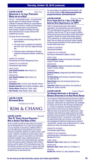 Thursday, October 20, 2016 (continued)
For the most up-to-date information, please visit: Ambar.org/ILFall2016 19
2:30 PM–4:00 PM	 Kiku Foyer
Uberisation of the Legal Profession:
Where are we in Asia?
The U.S. – and gradually Europe – are experiencing
daily the signs of a material change in the legal
profession’s landscape following an unprecedented
combination of economic, market and technological
factors. This session plans on examining how
those dramatic changes are affecting the region
with a particular focus on Japan, Korea and the
neighbouring countries.
The panel will cover these topics:
•	 How innovation and technology affects the
legal profession;
•	 The surge of new competition for traditional
law firms (“web” law firms; elegal servicing);
and
•	 Preliminary signs of uberisation of the legal
profession (comparative websites; freelancing;
etc.).
COMMITTEE SPONSOR:
International Law Practice Management Forum
COMMITTEE CO-SPONSORS:
Transnational Legal Practice
PANEL CHAIR:
Jean-Claude Rivalland, Allen & Overy LLP,
Paris, France
MODERATOR:
Jean-Claude Rivalland, Allen & Overy LLP,
Paris, France
SPEAKERS:
Chunghwan Choi, Lee & Ko, Seoul, Republic of Korea
Masahiro Kotosaka, Keio University, Kanagawa, Japan
Taichiro Motoe, Bengo4.com, Tokyo, Japan
Koki Yamada, Hibiya-Nakata, Tokyo, Japan
4:00 PM–4:30 PM
Networking Break
Proudly Sponsored By:
4:00 PM–4:30 PM	 Kotobuki
“How To” Series: Section Publishing –
How to Achieve Your Name in Print
Do you consider yourself an expert within your practice
area of international law? If so, world-wide recognition
is at your doorstep, by becoming a published author in
one of the ABA Section of International Law’s several
channels of publication. Whether you aspire to write or edit
a book, contribute a scholarly law review article or book
chapter, author a succinct news article or an informative
committee newsletter essay, publishing through our
Section is an effective way to demonstrate your expertise.
At this informational session Publications Officer Patrick
Del Duca and the editors of The International Lawyer, The
International Law News and the Year-in-Review will coach
you on how to start on your way as a published author of
the ABA Section of International Law.
For more guidance on publishing with the Section, visit
the Section website at http://www.americanbar.org/
groups/international_law/leadership.html.
4:30 PM–6:00 PM	 Katsura & Kasura
Fix or Throw Out? Is it Time to Get Rid of
Investor State Arbitration in the TPP?
Held as a structured discussion with audience
participation, this distinguished panel will consider the
TPP’s groundbreaking new approach to investor-state
arbitration. Does this new TPP go far enough to address
ethical and fairness concerns about investor state dispute
resolution? Should the investor state dispute system in
TPP be replaced by an Investment Court and Appellate
Body? How are values such as ethical conduct, equality
and due process protected? Are there special needs for
the Asia-Pacific trade zone?
COMMITTEE SPONSOR:
International Arbitration
COMMITTEE CO-SPONSORS:
Asia/Pacific; International Litigation; Canada
PANEL CHAIR:
Barry Appleton, Appleton & Associates International
Lawyers, Toronto, Canada
MODERATOR:
Barry Appleton, Appleton & Associates International
Lawyers, Toronto, Canada
SPEAKERS:
Cristina Cardenas, Astigarraga Davis Mullins Grossman,
Miami, FL
Tai–Heng Cheng, Quinn Emanuel, Urquhart & Sullivan,
LLP, New York, NY
Robert Howse, New York University School of Law,
New York, NY
Tania Voon, Melbourne Law School, The University of
Melbourne, Carlton, Australia
4:30 PM–6:00 PM	 Yamato Higashi
The Growing Importance of Alternative
Business Structures in the Asia-Pacific Region
The emergence of Alternative Business Structures (ABS) in
some major legal markets is changing the legal services
landscape, creating both new opportunities and challenges
for lawyers and law firms. We will explore developments
in a number of jurisdictions including developments in
Asia and look at what services are being provided by
ABSs and what can be learned from experiences in other
professions. We will discuss existing outsourcing models
operating in Asia, the growth of the Global law firms within
Asia (including the Big 4 “accountants”) and consider
the opportunities these new structures create. We will
also investigate the likelihood of legal service markets in
“protectionist” countries, such as India and the U.S., being
opened up to these new business structures.
COMMITTEE SPONSOR:
Transnational Legal Practice
COMMITTEE CO-SPONSORS:
International Ethics; International Law Practice
Management Forum
PANEL CHAIR:
Norman K. Clark, Walker Clark LLC, Fort Myers, FL
MODERATOR:
Norman K. Clark, Walker Clark LLC, Fort Myers, FL
SPEAKER:
Sai Ree Yun, Yulchon LLC, Seoul, Republic of Korea
 