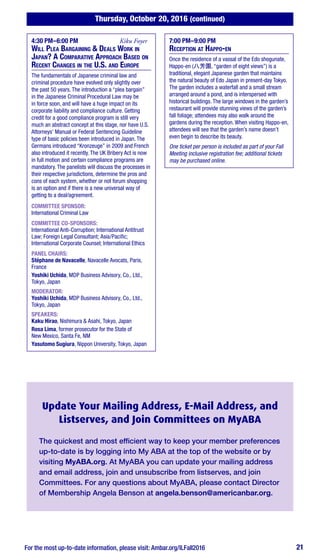Thursday, October 20, 2016 (continued)
For the most up-to-date information, please visit: Ambar.org/ILFall2016 21
4:30 PM–6:00 PM	 Kiku Foyer
Will Plea Bargaining & Deals Work in
Japan? A Comparative Approach Based on
Recent Changes in the U.S. and Europe
The fundamentals of Japanese criminal law and
criminal procedure have evolved only slightly over
the past 50 years. The introduction a “plea bargain”
in the Japanese Criminal Procedural Law may be
in force soon, and will have a huge impact on its
corporate liability and compliance culture. Getting
credit for a good compliance program is still very
much an abstract concept at this stage, nor have U.S.
Attorneys’ Manual or Federal Sentencing Guideline
type of basic policies been introduced in Japan. The
Germans introduced “Kronzeuge” in 2009 and French
also introduced it recently. The UK Bribery Act is now
in full motion and certain compliance programs are
mandatory. The panelists will discuss the processes in
their respective jurisdictions, determine the pros and
cons of each system, whether or not forum shopping
is an option and if there is a new universal way of
getting to a deal/agreement.
COMMITTEE SPONSOR:
International Criminal Law
COMMITTEE CO-SPONSORS:
International Anti-Corruption; International Antitrust
Law; Foreign Legal Consultant; Asia/Pacific;
International Corporate Counsel; International Ethics
PANEL CHAIRS:
Stéphane de Navacelle, Navacelle Avocats, Paris,
France
Yoshiki Uchida, MDP Business Advisory, Co., Ltd.,
Tokyo, Japan
MODERATOR:
Yoshiki Uchida, MDP Business Advisory, Co., Ltd.,
Tokyo, Japan
SPEAKERS:
Kaku Hirao, Nishimura & Asahi, Tokyo, Japan
Rosa Lima, former prosecutor for the State of
New Mexico, Santa Fe, NM
Yasutomo Sugiura, Nippon University, Tokyo, Japan
7:00 PM–9:00 PM
Reception at Happo-en
Once the residence of a vassal of the Edo shogunate,
Happo-en (八芳園, “garden of eight views”) is a
traditional, elegant Japanese garden that maintains
the natural beauty of Edo Japan in present-day Tokyo.
The garden includes a waterfall and a small stream
arranged around a pond, and is interspersed with
historical buildings. The large windows in the garden’s
restaurant will provide stunning views of the garden’s
fall foliage; attendees may also walk around the
gardens during the reception. When visiting Happo-en,
attendees will see that the garden’s name doesn’t
even begin to describe its beauty.
One ticket per person is included as part of your Fall
Meeting inclusive registration fee; additional tickets
may be purchased online.
Update Your Mailing Address, E-Mail Address, and
Listserves, and Join Committees on MyABA
The quickest and most efficient way to keep your member preferences
up-to-date is by logging into My ABA at the top of the website or by
visiting MyABA.org. At MyABA you can update your mailing address
and email address, join and unsubscribe from listserves, and join
Committees. For any questions about MyABA, please contact Director
of Membership Angela Benson at angela.benson@americanbar.org.
 