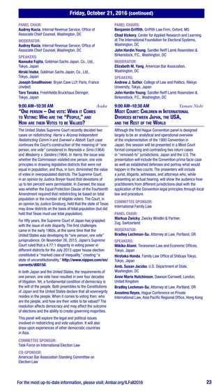Friday, October 21, 2016 (continued)
For the most up-to-date information, please visit: Ambar.org/ILFall2016 23
PANEL CHAIR:
Audrey Kucia, Internal Revenue Service, Office of
Associate Chief Counsel, Washington, DC
MODERATOR:
Audrey Kucia, Internal Revenue Service, Office of
Associate Chief Counsel, Washington, DC
SPEAKERS:
Naosuke Fujita, Goldman Sachs Japan, Co., Ltd.,
Tokyo, Japan
Hiroki Inaba, Goldman Sachs Japan, Co., Ltd.,
Tokyo, Japan
Joseph Smallhoover, Bryan Cave LLP, Paris, France
(Invited)
Taro Tanaka, Freshfields Bruckhaus Deringer,
Tokyo, Japan
9:00 AM–10:30 AM	Asuka
“One person – One vote: When it Comes
to Voting: Who are the “People,” and
How are their Votes to be Valued?
The United States Supreme Court recently decided two
cases on redistricting: Harris v. Arizona Independent
Redistricting Comm’n and Everwel v. Abbott. Each case
continues the Court’s construction of the meaning of “one
person, one vote” considered in Reynolds v. Sims (1964)
and Wesberry v. Sanders (1964). In Harris, the issue was
whether the Commission violated one person, one vote
principles in drawing legislative districts that were not
equal in population, and thus, in turn, diminished the value
of votes in overpopulated districts. The Supreme Court,
in an opinion by Justice Breyer found that deviations of
up to ten percent were permissible. In Everwel, the issue
was whether the Equal Protection Clause of the Fourteenth
Amendment required that redistricting be based on total
population or the number of eligible voters. The Court, in
an opinion by Justice Ginsburg, held that the state of Texas
may draw districts on the basis of total population (but did
hold that Texas must use total population).
For fifty years, the Supreme Court of Japan has grappled
with the issue of vote disparity. The first challenges
came in the early 1960s, at the same time that the
United States was developing its “one person, one vote”
jurisprudence. On November 26, 2015, Japan’s Supreme
Court ruled that a 4.77:1 disparity in voting power in
different districts for the July 2013 upper house election
constituted a “marked case of inequality,” creating “a
state of unconstitutionality.” http://www.nippon.com/en/
currents/d00150.
In both Japan and the United States, the requirements of
one person, one vote have resulted in over four decades
of litigation. Yet, a fundamental condition of democracy is
the will of the people. Both preambles to the Constitutions
of Japan and the United States declare that all sovereignty
resides in the people. When it comes to voting then: who
are the people, and how are their votes to be valued? The
resolution affects democracy and may affect the outcome
of elections and the ability to create governing majorities.
This panel will explore the legal and political issues
involved in redistricting and vote valuation. It will also
draw upon experiences of other democratic countries
in Asia.
COMMITTEE SPONSOR:
Task Force on International Election Law
CO-SPONSOR:
American Bar Association Standing Committee on
Election Law
PANEL CHAIRS:
Benjamin Griffith, Griffith Law Firm, Oxford, MS
Chad Vickery, Center for Applied Research and Learning
at The International Foundation for Electoral Systems,
Washington, DC
John Hardin Young, Sandler Reiff Lamb Rosenstein &
Birkenstock, P.C., Washington, DC
MODERATOR:
Elizabeth M. Yang, American Bar Association,
Washington, DC
SPEAKERS:
Andrew J. Sutter, College of Law and Politics, Rikkyo
University, Tokyo, Japan
John Hardin Young, Sandler Reiff Lamb Rosenstein &
Birkenstock, P.C., Washington, DC
9:00 AM–10:30 AM	 Yamato Nishi
Moot Court: Children in International
Divorces between Japan, the USA,
and the Rest of the World
Although the first Hague Convention panel is designed
largely to be an analytical and operational overview
of the implementation of the 1980 Convention in
Japan, this session will be presented in a Moot Court
format comparing and contrasting two return cases
in “removed-to” jurisdictions, Japan and the U.S. The
presentation will include the Convention prima facie case
as well as established defenses and portray what would
happen in the two courts. The presenters will include
a jurist, litigants, witnesses, and attorneys who, while
presenting an actual hearing, will show the audience how
practitioners from different jurisdictions deal with the
application of the Convention legal principles through local
law and procedure.
COMMITTEE SPONSOR:
International Family Law
PANEL CHAIR:
Markus Zwicky, Zwicky Windlin & Partner,
Zug, Switzerland
MODERATOR:
Bradley Lechman-Su, Attorney at Law, Portland, OR
SPEAKERS:
Mikiko Atami, Toranomon Law and Economic Offices,
Tokyo, Japan
Hirotaka Honda, Family Law Office at Shibuya Tokyo,
Tokyo, Japan
Amb. Susan Jacobs, U.S. Department of State,
Washington, DC
Anne Marie Hutchinson, Dawson Cornwell, London,
United Kingdom
Bradley Lechman-Su, Attorney at Law, Portland, OR
Anselmo Reyes, Hague Conference on Private
International Law, Asia Pacific Regional Office, Hong Kong
 