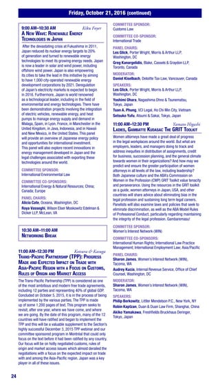 24
Friday, October 21, 2016 (continued)
9:00 AM–10:30 AM	 Kiku Foyer
A New Wave: Renewable Energy
Technologies in Japan
After the devastating crisis at Fukushima in 2011,
Japan reduced its nuclear energy targets to 20%
of generation and turned to renewable energy
technologies to meet its growing energy needs. Japan
is now a leader in solar and wind power, including
offshore wind power. Japan is also empowering
its cities to take the lead in this initiative by aiming
to have 1,000 city-operated renewable energy
development corporations by 2021. Deregulation
of Japan’s electricity markets is expected to begin
in 2016. Furthermore, Japan is world renowned
as a technological leader, including in the field of
environmental and energy technologies. There have
been demonstration projects involving the integration
of electric vehicles, renewable energy, and heat
pumps to manage energy supply and demand in
Malaga, Spain, in Lyon, France, in Manchester in the
United Kingdom, in Java, Indonesia, and in Hawaii
and New Mexico, in the United States. This panel
will provide an overview of Japanese energy policy
and opportunities for international investment.
This panel will also explore recent innovations in
energy management developed in Japan and the
legal challenges associated with exporting these
technologies around the world.
COMMITTEE SPONSOR:
International Environmental Law
COMMITTEE CO-SPONSORS:
International Energy & Natural Resources; China;
Canada; Europe
PANEL CHAIRS:
Alicia Cate, Oceana, Washington, DC
Roya Vasseghi, Wilson Elser Moskowitz Edelman &
Dicker LLP, McLean, VA
10:30 AM–11:00 AM
Networking Break
11:00 AM–12:30 PM	 Kotsura & Kasuga
Trans-Pacific Partnership (TPP): Progress
Made and Expected Impact on Trade with
Asia-Pacific Region with a Focus on Customs,
Rules of Origin and Market Access
The Trans-Pacific Partnership (TPP) is considered as one
of the most ambitious and modern free trade agreements,
including 12 parties and representing 40% of global GDP.
Concluded on October 5, 2015, it is in the process of being
implemented by the various parties. The TPP is made
up of some 1,200 pages of text. This program seeks to
revisit, after one year, where we have come, and where
we are going. By the date of this program, many of the 12
countries will have ratified and began to implement the
TPP and this will be a valuable supplement to the Section’s
highly successful December 3, 2015 TPP webinar and our
committee sponsored program in Montréal that could only
focus on the text before it had been ratified by any country.
Our focus will be on hotly negotiated customs, rules of
origin and market access issues which almost derailed the
negotiations with a focus on the expected impact on trade
with and among the Asia-Pacific region. Japan was a key
player in all of these issues.
COMMITTEE SPONSOR:
Customs Law
COMMITTEE CO-SPONSOR:
International Trade
PANEL CHAIRS:
Les Glick, Porter Wright, Morris & Arthur LLP,
Washington, DC
Greg Kanargelidis, Blake, Cassels & Graydon LLP,
Toronto, Canada
MODERATOR:
Daniel Kiselbach, Deloitte Tax Law, Vancouver, Canada
SPEAKERS:
Les Glick, Porter Wright, Morris & Arthur LLP,
Washington, DC
Yoshimi Ohara, Nagashima Ohno & Tsunematsu,
Tokyo, Japan
Tuan A. Phung, VCI Legal, Ho Chi Min City, Vietnam
Setsuko Yufu, Atsumi & Sakai, Tokyo, Japan
11:00 AM–12:30 PM	 Yamato Higashi
Ladies, Gambatte Kudasai: The GRIT Toolkit
Women attorneys have made a great deal of progress
in the legal workplaces around the world. But what are
employers, leaders, and managers doing to track and
address inequities in distribution of assignments, credit
for business, succession planning, and the general climate
towards women in their organizations? And how may we
predict and ensure the greater participation of women
attorneys in all levels of the law, including leadership?
Both Japanese culture and the ABA’s Commission on
Women in the Profession (CWP) GRIT Toolkit value tenacity
and perseverance. Using the resources in the GRIT toolkit
as a guide, women attorneys in Japan, USA, and other
countries will share advice about eliminating bias in the
legal profession and sustaining long term legal careers.
Panelists will also examine laws and policies that seek to
eliminate discrimination, as well as the ABA Model Rules
of Professional Conduct, particularly regarding maintaining
the integrity of the legal profession. Gambaremasu!
COMMITTEE SPONSOR:
Women’s Interest Network (WIN)
COMMITTEE CO-SPONSORS:
International Human Rights; International Law Practice
Management; International Employment Law; Asia/Pacific
PANEL CHAIRS:
Sharon James, Women’s Interest Network (WIN),
Tacoma, WA
Audrey Kucia, Internal Revenue Service, Office of Chief
Counsel, Washington, DC
MODERATOR:
Sharon James, Women’s Interest Network (WIN),
Tacoma, WA
SPEAKERS:
Philip Berkowitz, Littler Mendelson P.C., New York, NY
Robin Kaptzan, Duan & Duan Law Firm, Shanghai, China
Akiko Yamakawa, Freshfields Bruckhaus Deringer,
Tokyo, Japan
 