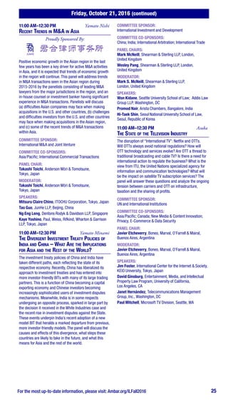 Friday, October 21, 2016 (continued)
For the most up-to-date information, please visit: Ambar.org/ILFall2016 25
11:00 AM–12:30 PM	 Yamato Nishi
Recent Trends in M&A in Asia
Proudly Sponsored By:
Positive economic growth in the Asian region in the last
few years has been a key driver for active M&A activities
in Asia, and it is expected that trends of economic growth
in the region will continue. This panel will address trends
in M&A transactions seen in the Asian region during
2015-2016 by the panelists consisting of leading M&A
lawyers from the major jurisdictions in the region, and an
in-house counsel or investment banker having significant
experience in M&A transactions. Panelists will discuss
(a) difficulties Asian companies may face when making
acquisitions in the U.S. and other countries, (b) challenges
and difficulties investors from the U.S. and other countries
may face when making acquisitions in the Asian region,
and (c) some of the recent trends of M&A transactions
within Asia.
COMMITTEE SPONSOR:
International M&A and Joint Venture
COMMITTEE CO-SPONSORS:
Asia/Pacific; International Commercial Transactions
PANEL CHAIR:
Takashi Toichi, Anderson Mōri & Tomotsune,
Tokyo, Japan
MODERATOR:
Takashi Toichi, Anderson Mōri & Tomotsune,
Tokyo, Japan
SPEAKERS:
Mitsuru Claire Chino, ITOCHU Corporation, Tokyo, Japan
Tao Guo, JunHe LLP, Beijing, China
Ng Eng Leng, Dentons Rodyk & Davidson LLP, Singapore
Kaye Yoshino, Paul, Weiss, Rifkind, Wharton & Garrison
LLP, Tokyo, Japan
11:00 AM–12:30 PM	 Yamato Minami
The Divergent Investment Treaty Policies of
India and China – What Are the Implications
for Asia and the Rest of the World?
The investment treaty policies of China and India have
taken different paths, each reflecting the state of its
respective economy. Recently, China has liberalized its
approach to investment treaties and has entered into
more investor-friendly BITs with many of its large trading
partners. This is a function of China becoming a capital
exporting economy and Chinese investors becoming
increasingly sophisticated users of investment disputes
mechanisms. Meanwhile, India is in some respects
undergoing an opposite process, sparked in large part by
the decision it received in the White Industries case and
the recent rise in investment disputes against the State.
These events underpin India’s recent adoption of a new
model BIT that heralds a marked departure from previous,
more investor-friendly models. The panel will discuss the
causes and effects of this divergence, what steps these
countries are likely to take in the future, and what this
means for Asia and the rest of the world.
COMMITTEE SPONSOR:
International Investment and Development
COMMITTEE CO-SPONSORS:
China; India; International Arbitration; International Trade
PANEL CHAIRS:
Mark McNeill, Shearman & Sterling LLP, London,
United Kingdom
Wesley Pang, Shearman & Sterling LLP, London,
United Kingdom
MODERATOR:
Mark S. McNeill, Shearman & Sterling LLP,
London, United Kingdom
SPEAKERS:
Won Kidane, Seattle University School of Law; Addis Law
Group LLP, Washington, DC
Promod Nair, Arista Chambers, Bangalore, India
Hi-Taek Shin, Seoul National University School of Law,
Seoul, Republic of Korea
11:00 AM–12:30 PM	Asuka
The State of the Television Industry
The disruption of “International TV”: Netflix and OTTs.
Will OTTs always avoid national regulations? How will
OTT technology and services evolve? Are OTT a thread to
traditional broadcasting and cable TV? Is there a need for
international action to regulate the business? What is the
view from ITU, the United Nations specialized agency for
information and communication technologies? What will
be the impact on satellite TV subscription services? The
panel will answer these questions and analyze the ongoing
tension between carriers and OTT on infrastructure,
taxation and the sharing of profits.
COMMITTEE SPONSOR:
UN and International Institutions
COMMITTEE CO-SPONSORS:
Asia/Pacific; Canada; New Media & Content Innovation;
Privacy, E-Commerce & Data Security
PANEL CHAIR:
Javier Etcheverry, Boneo, Marval, O’Farrell & Mairal,
Buenos Aires, Argentina
MODERATOR:
Javier Etcheverry, Boneo, Marval, O’Farrell & Mairal,
Buenos Aires, Argentina
SPEAKERS:
Jim Foster, International Center for the Internet & Society,
KEIO University, Tokyo, Japan
David Ginsburg, Entertainment, Media, and Intellectual
Property Law Program, University of California,
Los Angeles, CA
Janet Hernández, Telecommunications Management
Group, Inc., Washington, DC
Paul Mitchell, Microsoft TV Division, Seattle, WA
 