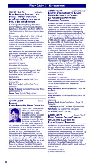 26
Friday, October 21, 2016 (continued)
11:00 AM–12:30 PM	 Kiku Foyer
On the Corruption Borderline: Local
Business Practices, International
Anti-Corruption Enforcement and the
Perils of Life on the Borderline
A mock negotiation taking through the audience
several “incidences” of borderline acts undertaken
by companies (through their sales team) in different
Asian locations such as China, India, Indonesia, Japan,
Vietnam.
The negotiation will be of a JV in China by U.S. and
Chinese (or Korean) companies to manufacture
widgets in China with resources sourced under
government concession in Indonesia, with distribution
channels for the products be sold in India, Japan, U.S.,
Canada. Rival bid for manufacturing site offered by
Vietnamese partner.
Each actor/panelist will offer something to another
party which is acceptable in his/her home country
but unacceptable in the other country or under some
extraterritorial regimes (FCPA, UK Bribery Act, Brazil
Clean Company Act).
COMMITTEE SPONSOR:
International Anti-Corruption
COMMITTEE CO-SPONSORS:
International Investment and Development; Asia/
Pacific; China; India; International Criminal Law;
International M&A and Joint Ventures
PANEL CHAIR:
Salli Anne Swartz, Artus Wise, Paris, France
MODERATOR:
Salli Anne Swartz, Artus Wise, Paris, France
SPEAKERS:
Randell A. Hanson, Womble Carlyle Sandridge & Rice,
LLP, Greensboro, NC
Leanne Zheng, JunHe LLP, Beijing, China
12:45 PM–2:15 PM	Kikuen
Luncheon—
Keynote Speaker: Ms. Mitsuru Claire Chino
Mitsuru Claire Chino is Executive
Officer and General Manager of
the Legal Division of Itochu
Corporation, a Fortune Global 500
corporation with over 40,000
employees worldwide. She is the
first female executive officer of
any major trading company, and
has contributed considerably to expanding the role of
in-house lawyers. In 2010, she was named one of the
top 25 in-house lawyers in Asia by Asia Legal
Business, and in 2014, received an award as an
innovative lawyer by the Financial Times. Ms. Chino
has also been active in promoting women’s interests
in corporate Japan and was instrumental in initiating a
diversity program within Itochu. Ms. Chino was an Asia
21 Fellow (Asia Society), Yale World Fellow and a
Fellow of the US-Japan Foundation. She holds a BA
from Smith College and a JD from Cornell Law School.
2:30 PM–4:00 PM	 Kotsura & Kasuga
Securities Litigation Under the Japanese
Financial Instruments and Exchange
Act and in other Asian Countries:
Progress and Predictions
Historically, shareholder litigation for securities violations
was virtually unheard of in Japan. A 2006 amendment to
Japan’s Financial Instruments and Exchange Act (FIEA),
however, led to a dramatic increase in the number of
private shareholder litigation actions. In the beginning
international investors paid little attention to the FIEA and
most actions were pursued by Japanese investors but
in 2012, an admission by the Olympus Corporation to a
JPY 135 billion ($1.8 billion) accounting scandal thrust
the Japanese FIEA onto the international stage. Now
with litigation against Olympus recently settled and the
Japanese company Toshiba currently embroiled in a $1.9
billion accounting scandal, Japanese securities litigation
is once again in the spotlight. Like Japan, within the
past decade other Asian countries (for example Korea)
have also adopted class action mechanisms or modified
their securities laws. This panel will discuss the legal
developments in securities litigation in Japan and other
Asian countries over the past ten years and attempt to
make some predictions for the future. While Japan and
other Asian countries are the primary focus of this panel,
the panel will compare and contrast the securities laws in
the U.S. and other countries around the world.
COMMITTEE SPONSOR:
International Litigation
COMMITTEE CO-SPONSORS:
International Securities and Capital Markets; Corporate
Social Responsibility; Asia/Pacific; International Corporate
Counsel; Young Lawyers Interest Network (YIN)
PANEL CHAIR:
Emily Christiansen, Kessler Topaz Meltzer & Check, LLP,
Radnor, PA
MODERATOR:
Emily Christiansen, Kessler Topaz Meltzer & Check, LLP,
Radnor, PA
SPEAKERS:
Darren J. Check, Kessler Topaz Meltzer & Check, LLP,
Radnor, PA
Joo Young Kim, Hannuri Law, Seoul, Republic of Korea
Yoko Maeda, City-Yuwa Partners, Tokyo, Japan
Jo Verbiesen, Harneys, Hong Kong
2:30 PM–4:00 PM	 Yamato Higashi
Moving Forward - Expansion Strategies
for Law Firms in Asia Under the
Existing Regulatory Frameworks
Many Asian economies remain the source of substantial
growth. This creates opportunities for law firms to expand.
This panel will look at successful models of both Asian
and international firms strengthening their presence in key
jurisdictions across Asia. Panelists will analyze recently
implemented expansion strategies and will discuss the
regulatory framework applicable in such context in major
jurisdictions in Asia, including the impact of free trade
agreements. The results of the panel discussion will
enable attendants to better prepare the growth strategy of
their own firms.
COMMITTEE SPONSOR:
Transnational Legal Practice
 