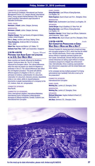 Friday, October 21, 2016 (continued)
For the most up-to-date information, please visit: Ambar.org/ILFall2016 27
COMMITTEE CO-SPONSORS:
Latin America & Caribbean; International Law Practice
Management Forum; U.S. Lawyers Abroad; International
Ethics; Young Lawyers Interest Network (YIN); Foreign
Legal Consultant; International Legal Education &
Specialist Certification
PANEL CHAIR:
Hermann J. Knott, Luther, Cologne, Germany
MODERATOR:
Hermann J. Knott, Luther, Cologne, Germany
SPEAKERS:
Stephen Denyer, The Law Society of England & Wales,
London, United Kingdom
Eric J. Jiang, Jurisino Law Group, Beijing, China
Tatsu Katayama, Anderson Mōri & Tomatsune,
Tokyo, Japan
Albert Tan, Haynes and Boone, LLP, Dallas, TX
Stefanie Yuen Thio, TSMP Law Corporation, Singapore
2:30 PM–4:00 PM	 Yamato, Minami
Preparing your Asian Client for Litigation
in the U.S.: East Meets West
Asian countries are heavily influenced by Buddhism,
Daoism, Confucius ideas, etc. The U.S. is heavily
influenced by European culture. The cultural differences
affect the ways we prepare our clients for litigation or
arbitration in the U.S. The cultural differences also affect
the civil litigation procedure. This panel will address
different aspects of a litigation in the U.S., such as
admission of evidence, authentication of a document,
notarization of a document, discovery process, depositions
(video or non-video), ability to request/subpoena
documents or people (representative of a company) to the
U.S, motions, trials, etc. compensation.
COMMITTEE SPONSOR:
Asia/Pacific
COMMITTEE CO-SPONSORS:
China; International Litigation; International Mediation;
International Courts; Immigration & Naturalization;
Aerospace & Defense Industries; Canada; Customs Law;
International Anti-Corruption
PANEL CHAIRS:
Qiang Bjornbak, Law Offices of Qiang Bjornbak,
Los Angeles, CA
Robin Kaptzan, Duan & Duan Law Firm , Shanghai, China
MODERATOR:
Robert Lutz, Southwestern Law School, Los Angeles, CA
SPEAKERS:
James Berger, King & Spalding LLP, New York, NY
Qiang Bjornbak, Law Offices of Qiang Bjornbak,
Los Angeles, CA
Yoshihiro Takatori, Orrick Tokyo Law Offices, Gaikokuho
Joint Enterprise, Tokyo, Japan
Jian William Wu, Duan & Duan Law Firm, Shanghai, China
2:30 PM–4:00 PM	Asuka
Anti-Corruption Prosecutions in China:
What Does it Mean and Who is Next?
Chinese President Xi Jinping launched a broad and deep
anti-corruption program in 2012, which has thus far netted
over 100,000 indictments. China is also undertaking
serious efforts to repatriate overseas fugitives and
their assets. Domestically, Chinese officials and state-
owned enterprises are taking urgent efforts to improve
compliance programs to mitigate new enforcement
risks. Internationally, China is seeking unprecedented
law enforcement cooperation with the United States and
other nations.
Is the campaign serving multiple purposes? Is it being
administered even-handedly? And who is next up for
the prosecutors?
COMMITTEE SPONSOR:
International Anti-Corruption
PANEL CHAIR:
Weining Zou, JunHe LLP, Shanghai, China
MODERATOR:
Weining Zou, JunHe LLP, Shanghai, China
SPEAKERS:
Michael Silverman, Hughes Hubbard & Reed LLP,
Washington, DC
Aili Zhao, Siemens LTD., Shanghai, China
 