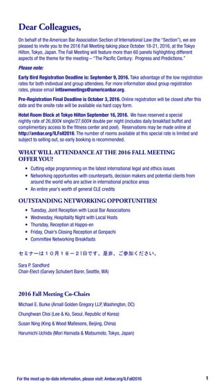 1
Dear Colleagues,
On behalf of the American Bar Association Section of International Law (the “Section”), we are
pleased to invite you to the 2016 Fall Meeting taking place October 18-21, 2016, at the Tokyo
Hilton, Tokyo, Japan. The Fall Meeting will feature more than 60 panels highlighting different
aspects of the theme for the meeting – “The Pacific Century: Progress and Predictions.”
Please note:
Early Bird Registration Deadline is: September 9, 2016. Take advantage of the low registration
rates for both individual and group attendees. For more information about group registration
rates, please email intlawmeetings@americanbar.org.
Pre-Registration Final Deadline is October 3, 2016. Online registration will be closed after this
date and the onsite rate will be available via hard copy form.
Hotel Room Block at Tokyo Hilton September 16, 2016. We have reserved a special
nightly rate of 26,800¥ single/27,600¥ double per night (includes daily breakfast buffet and
complimentary access to the fitness center and pool). Reservations may be made online at
http://ambar.org/ILFall2016. The number of rooms available at this special rate is limited and
subject to selling out, so early booking is recommended.
WHAT WILL ATTENDANCE AT THE 2016 FALL MEETING
OFFER YOU?
•	 Cutting edge programming on the latest international legal and ethics issues
•	 Networking opportunities with counterparts, decision makers and potential clients from
around the world who are active in international practice areas
•	 An entire year’s worth of general CLE credits
OUTSTANDING NETWORKING OPPORTUNITIES!
•	 Tuesday, Joint Reception with Local Bar Associations
•	 Wednesday, Hospitality Night with Local Hosts
•	 Thursday, Reception at Happo-en
•	 Friday, Chair’s Closing Reception at Gonpachi
•	 Committee Networking Breakfasts
セミナーは１０月１８－２1日です。是非、ご参加ください。
Sara P. Sandford
Chair-Elect (Garvey Schubert Barer, Seattle, WA)
2016 Fall Meeting Co-Chairs
Michael E. Burke (Arnall Golden Gregory LLP, Washington, DC)
Chunghwan Choi (Lee & Ko, Seoul, Republic of Korea)
Susan Ning (King & Wood Mallesons, Beijing, China)
Harumichi Uchida (Mori Hamada & Matsumoto, Tokyo, Japan)
For the most up-to-date information, please visit: Ambar.org/ILFall2016
 