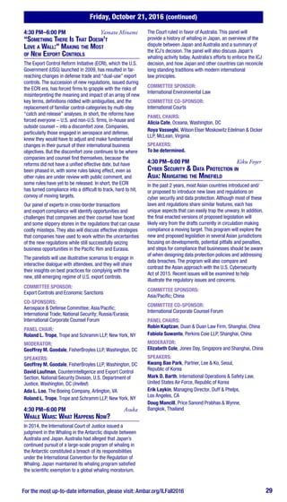 Friday, October 21, 2016 (continued)
For the most up-to-date information, please visit: Ambar.org/ILFall2016 29
4:30 PM–6:00 PM	 Yamato Minami
“Something There Is That Doesn’t
Love a Wall:” Making the Most
of New Export Controls
The Export Control Reform Initiative (ECRI), which the U.S.
Government (USG) launched in 2009, has resulted in far-
reaching changes in defense trade and “dual-use” export
controls. The succession of new regulations, issued during
the ECRI era, has forced firms to grapple with the risks of
misinterpreting the meaning and impact of an array of new
key terms, definitions riddled with ambiguities, and the
replacement of familiar control-categories by multi-step
“catch and release” analyses. In short, the reforms have
forced everyone – U.S. and non-U.S. firms, in-house and
outside counsel – into a discomfort zone. Companies,
particularly those engaged in aerospace and defense,
knew they would have to adjust and make fundamental
changes in their pursuit of their international business
objectives. But the discomfort zone continues to be where
companies and counsel find themselves, because the
reforms did not have a unified effective date, but have
been phased in, with some rules taking effect, even as
other rules are under review with public comment, and
some rules have yet to be released. In short, the ECRI
has turned compliance into a difficult to track, hard to hit,
convoy of moving targets.
Our panel of experts in cross-border transactions
and export compliance will identify opportunities and
challenges that companies and their counsel have faced
and some slippery stones in the regulations that can cause
costly missteps. They also will discuss effective strategies
that companies have used to work within the uncertainties
of the new regulations while still successfully seizing
business opportunities in the Pacific Rim and Eurasia.
The panelists will use illustrative scenarios to engage in
interactive dialogue with attendees, and they will share
their insights on best practices for complying with the
new, still emerging regime of U.S. export controls.
COMMITTEE SPONSOR:
Export Controls and Economic Sanctions
CO-SPONSORS:
Aerospace & Defense Committee; Asia/Pacific;
International Trade; National Security; Russia/Eurasia;
International Corporate Counsel Forum
PANEL CHAIR:
Roland L. Trope, Trope and Schramm LLP, New York, NY
MODERATOR:
Geoffrey M. Goodale, FisherBroyles LLP, Washington, DC
SPEAKERS:
Geoffrey M. Goodale, FisherBroyles LLP, Washington, DC
David Laufman, Counterintelligence and Export Control
Section, National Security Division, U.S. Department of
Justice, Washington, DC (Invited)
Ada L. Loo, The Boeing Company, Arlington, VA
Roland L. Trope, Trope and Schramm LLP, New York, NY
4:30 PM–6:00 PM	Asuka
Whale Wars: What Happens Now?
In 2014, the International Court of Justice issued a
judgment in the Whaling in the Antarctic dispute between
Australia and Japan. Australia had alleged that Japan’s
continued pursuit of a large-scale program of whaling in
the Antarctic constituted a breach of its responsibilities
under the International Convention for the Regulation of
Whaling. Japan maintained its whaling program satisfied
the scientific exemption to a global whaling moratorium.
The Court ruled in favor of Australia. This panel will
provide a history of whaling in Japan, an overview of the
dispute between Japan and Australia and a summary of
the ICJ’s decision. The panel will also discuss Japan’s
whaling activity today, Australia’s efforts to enforce the ICJ
decision, and how Japan and other countries can reconcile
long standing traditions with modern international
law principles.
COMMITTEE SPONSOR:
International Environmental Law
COMMITTEE CO-SPONSOR:
International Courts
PANEL CHAIRS:
Alicia Cate, Oceana, Washington, DC
Roya Vasseghi, Wilson Elser Moskowitz Edelman & Dicker
LLP, McLean, Virginia
SPEAKERS:
To be determined.
4:30 PM–6:00 PM	 Kiku Foyer
Cyber Security & Data Protection in
Asia: Navigating the Minefield
In the past 2 years, most Asian countries introduced and/
or proposed to introduce new laws and regulations on
cyber security and data protection. Although most of these
laws and regulations share similar features, each has
unique aspects that can easily trap the unwary. In addition,
the final enacted versions of proposed legislation will
likely vary from the drafts currently in circulation making
compliance a moving target. This program will explore the
new and proposed legislation in several Asian jurisdictions
focusing on developments, potential pitfalls and penalties,
and steps for compliance that businesses should be aware
of when designing data protection policies and addressing
data breaches. The program will also compare and
contrast the Asian approach with the U.S. Cybersecurity
Act of 2015. Recent issues will be examined to help
illustrate the regulatory issues and concerns.
COMMITTEE SPONSORS:
Asia/Pacific; China
COMMITTEE CO-SPONSOR:
International Corporate Counsel Forum
PANEL CHAIRS:
Robin Kaptzan, Duan & Duan Law Firm, Shanghai, China
Fabiola Suwanto, Perkins Coie LLP, Shanghai, China
MODERATOR:
Elizabeth Cole, Jones Day, Singapore and Shanghai, China
SPEAKERS:
Kwang Bae Park, Partner, Lee & Ko, Seoul,
Republic of Korea
Mark D. Barth, International Operations & Safety Law,
United States Air Force, Republic of Korea
Erik Laykin, Managing Director, Duff & Phelps,
Los Angeles, CA
Doug Mancill, Price Sanond Prabhas & Wynne,
Bangkok, Thailand
 