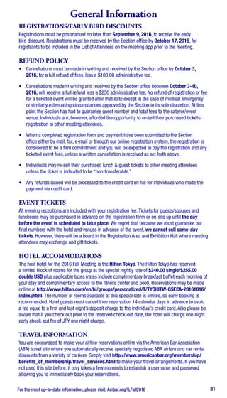 For the most up-to-date information, please visit: Ambar.org/ILFall2016 31
General Information
REGISTRATIONS/EARLY BIRD DISCOUNTS
Registrations must be postmarked no later than September 9, 2016, to receive the early
bird discount. Registrations must be received by the Section office by October 17, 2016, for
registrants to be included in the List of Attendees on the meeting app prior to the meeting.
REFUND POLICY
•	 Cancellations must be made in writing and received by the Section office by October 3,
2016, for a full refund of fees, less a $100.00 administrative fee.
•	 Cancellations made in writing and received by the Section office between October 3-10,
2016, will receive a full refund less a $250 administrative fee. No refund of registration or fee
for a ticketed event will be granted after that date except in the case of medical emergency
or similarly extenuating circumstances approved by the Section in its sole discretion. At this
point the Section has had to guarantee guest number and total fees to the caterer/event
venue. Individuals are, however, afforded the opportunity to re-sell their purchased tickets/
registration to other meeting attendees.
•	 When a completed registration form and payment have been submitted to the Section
office either by mail, fax, e-mail or through our online registration system, the registration is
considered to be a firm commitment and you will be expected to pay the registration and any
ticketed event fees, unless a written cancellation is received as set forth above.
•	 Individuals may re-sell their purchased lunch & guest tickets to other meeting attendees
unless the ticket is indicated to be “non-transferable.”
•	 Any refunds issued will be processed to the credit card on file for individuals who made the
payment via credit card.
EVENT TICKETS
All evening receptions are included with your registration fee. Tickets for guests/spouses and
luncheons may be purchased in advance on the registration form or on-site up until the day
before the event is scheduled to take place. We regret that because we must guarantee our
final numbers with the hotel and venues in advance of the event, we cannot sell same-day
tickets. However, there will be a board in the Registration Area and Exhibition Hall where meeting
attendees may exchange and gift tickets.
HOTEL ACCOMMODATIONS
The host hotel for the 2016 Fall Meeting is the Hilton Tokyo. The Hilton Tokyo has reserved
a limited block of rooms for the group at the special nightly rate of $240.00 single/$255.00
double USD plus applicable taxes (rates include complimentary breakfast buffet each morning of
your stay and complimentary access to the fitness center and pool). Reservations may be made
online at http://www.hilton.com/en/hi/groups/personalized/T/TYOHITW-GSECA-20161016/
index.jhtml. The number of rooms available at this special rate is limited, so early booking is
recommended. Hotel guests must cancel their reservation 14 calendar days in advance to avoid
a fee equal to a first and last night’s deposit charge to the individual’s credit card. Also please be
aware that if you check out prior to the reserved check-out date, the hotel will charge one-night
early check-out fee of JPY one night charge.
TRAVEL INFORMATION
You are encouraged to make your airline reservations online via the American Bar Association
(ABA) travel site where you automatically receive specially negotiated ABA airfare and car rental
discounts from a variety of carriers. Simply visit http://www.americanbar.org/membership/
benefits_of_membership/travel_services.html to make your travel arrangements. If you have
not used this site before, it only takes a few moments to establish a username and password
allowing you to immediately book your reservations.
 