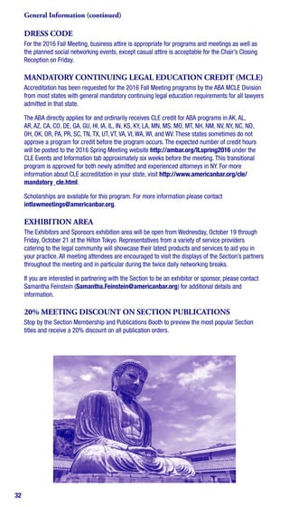 32
DRESS CODE
For the 2016 Fall Meeting, business attire is appropriate for programs and meetings as well as
the planned social networking events, except casual attire is acceptable for the Chair’s Closing
Reception on Friday.
MANDATORY CONTINUING LEGAL EDUCATION CREDIT (MCLE)
Accreditation has been requested for the 2016 Fall Meeting programs by the ABA MCLE Division
from most states with general mandatory continuing legal education requirements for all lawyers
admitted in that state.
The ABA directly applies for and ordinarily receives CLE credit for ABA programs in AK, AL,
AR, AZ, CA, CO, DE, GA, GU, HI, IA, IL, IN, KS, KY, LA, MN, MS, MO, MT, NH, NM, NV, NY, NC, ND,
OH, OK, OR, PA, PR, SC, TN, TX, UT, VT, VA, VI, WA, WI, and WV. These states sometimes do not
approve a program for credit before the program occurs. The expected number of credit hours
will be posted to the 2016 Spring Meeting website http://ambar.org/ILspring2016 under the
CLE Events and Information tab approximately six weeks before the meeting. This transitional
program is approved for both newly admitted and experienced attorneys in NY. For more
information about CLE accreditation in your state, visit http://www.americanbar.org/cle/
mandatory_cle.html.
Scholarships are available for this program. For more information please contact
intlawmeetings@americanbar.org.
EXHIBITION AREA
The Exhibitors and Sponsors exhibition area will be open from Wednesday, October 19 through
Friday, October 21 at the Hilton Tokyo. Representatives from a variety of service providers
catering to the legal community will showcase their latest products and services to aid you in
your practice. All meeting attendees are encouraged to visit the displays of the Section’s partners
throughout the meeting and in particular during the twice daily networking breaks.
If you are interested in partnering with the Section to be an exhibitor or sponsor, please contact
Samantha Feinstein (Samantha.Feinstein@americanbar.org) for additional details and
information.
20% MEETING DISCOUNT ON SECTION PUBLICATIONS
Stop by the Section Membership and Publications Booth to preview the most popular Section
titles and receive a 20% discount on all publication orders.
General Information (continued)
 
