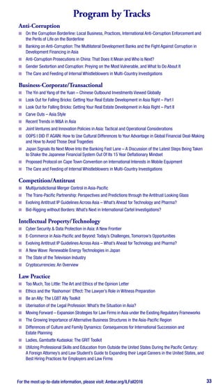 For the most up-to-date information, please visit: Ambar.org/ILFall2016 33
Program by Tracks
Anti-Corruption
■■ On the Corruption Borderline: Local Business, Practices, International Anti-Corruption Enforcement and
the Perils of Life on the Borderline
■■ Banking on Anti-Corruption: The Multilateral Development Banks and the Fight Against Corruption in
Development Financing in Asia
■■ Anti-Corruption Prosecutions in China: That Does it Mean and Who is Next?
■■ Gender Sextortion and Corruption: Preying on the Most Vulnerable, and What to Do About It
■■ The Care and Feeding of Internal Whistleblowers in Multi-Country Investigations
Business-Corporate/Transactional
■■ The Yin and Yang of the Yuan – Chinese Outbound Investments Viewed Globally
■■ Look Out for Falling Bricks: Getting Your Real Estate Development in Asia Right – Part I
■■ Look Out for Falling Bricks: Getting Your Real Estate Development in Asia Right – Part II
■■ Carve Outs – Asia Style
■■ Recent Trends in M&A in Asia
■■ Joint Ventures and Innovation Policies in Asia: Tactical and Operational Considerations
■■ OOPS I DID IT AGAIN: How to Use Cultural Differences to Your Advantage in Global Financial Deal-Making
and How to Avoid Those Deal Tragedies
■■ Japan Signals Its Next Move Into the Banking Fast Lane – A Discussion of the Latest Steps Being Taken
to Shake the Japanese Financial System Out Of Its 15 Year Deflationary Mindset
■■ Proposed Protocol on Cape Town Convention on International Interests in Mobile Equipment
■■ The Care and Feeding of Internal Whistleblowers in Multi-Country Investigations
Competition/Antitrust
■■ Multijurisdictional Merger Control in Asia-Pacific
■■ The Trans-Pacific Partnership: Perspectives and Predictions through the Antitrust Looking Glass
■■ Evolving Antitrust IP Guidelines Across Asia – What’s Ahead for Technology and Pharma?
■■ Bid-Rigging without Borders: What’s Next in International Cartel Investigations?
Intellectual Property/Technology
■■ Cyber Security & Data Protection in Asia: A New Frontier
■■ E-Commerce in Asia-Pacific and Beyond: Today’s Challenges, Tomorrow’s Opportunities
■■ Evolving Antitrust IP Guidelines Across Asia – What’s Ahead for Technology and Pharma?
■■ A New Wave: Renewable Energy Technologies in Japan
■■ The State of the Television Industry
■■ Cryptocurrencies: An Overview
Law Practice
■■ Too Much, Too Little: The Art and Ethics of the Opinion Letter
■■ Ethics and the ‘Rashomon’ Effect: The Lawyer’s Role in Witness Preparation
■■ Be an Ally: The LGBT Ally Toolkit
■■ Uberisation of the Legal Profession: What’s the Situation in Asia?
■■ Moving Forward – Expansion Strategies for Law Firms in Asia under the Existing Regulatory Frameworks
■■ The Growing Importance of Alternative Business Structures in the Asia-Pacific Region
■■ Differences of Culture and Family Dynamics: Consequences for International Succession and
Estate Planning
■■ Ladies, Gambatte Kudaskai: The GRIT Toolkit
■■ Utilizing Professional Skills and Education from Outside the United States During the Pacific Century:
A Foreign Attorney’s and Law Student’s Guide to Expanding their Legal Careers in the United States, and
Best Hiring Practices for Employers and Law Firms
 