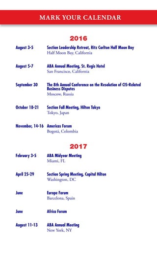MARK YOUR CALENDAR
2016
August 3-5	 Section Leadership Retreat, Ritz Carlton Half Moon Bay
	 Half Moon Bay, California
August 5-7	 ABA Annual Meeting, St. Regis Hotel
	 San Francisco, California
September 30	 The 8th Annual Conference on the Resolution of CIS-Related
	 Business Disputes
	 Moscow, Russia
October 18-21	 Section Fall Meeting, Hilton Tokyo
	 Tokyo, Japan
November, 14-16	 Americas Forum
	 Bogotá, Colombia
2017
February 3-5	 ABA Midyear Meeting
	 Miami, FL
April 25-29	 Section Spring Meeting, Capital Hilton
	 Washington, DC
June	 Europe Forum
	 Barcelona, Spain
June	 Africa Forum
August 11-13	 ABA Annual Meeting
	 New York, NY
 