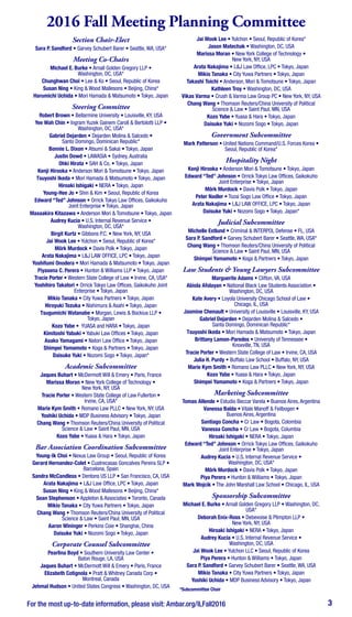 For the most up-to-date information, please visit: Ambar.org/ILFall2016 3
Section Chair-Elect
Sara P. Sandford • Garvey Schubert Barer • Seattle, WA, USA*
Meeting Co-Chairs
Michael E. Burke • Arnall Golden Gregory LLP •
Washington, DC, USA*
Chunghwan Choi • Lee & Ko • Seoul, Republic of Korea
Susan Ning • King & Wood Mallesons • Beijing, China*
Harumichi Uchida • Mori Hamada & Matsumoto • Tokyo, Japan
Steering Committee
Robert Brown • Bellarmine University • Louisville, KY, USA
Yee Wah Chin • Ingram Yuzek Gainem Caroll & Bertolotti LLP •
Washington, DC, USA*
Gabriel Dejarden • Dejarden Molina & Salcedo •
Santo Domingo, Dominican Republic*
Bonnie L. Dixon • Atsumi & Sakai • Tokyo, Japan
Justin Dowd • LAWASIA • Sydney, Australia
Ohki Hirata • SAH & Co. • Tokyo, Japan
Kenji Hirooka • Anderson Mori & Tomotsune • Tokyo, Japan
Tsuyoshi Ikeda • Mori Hamada & Matsumoto • Tokyo, Japan
Hiroaki Ishigaki • NERA • Tokyo, Japan
Young-Hee Jo • Shin & Kim • Seoul, Republic of Korea
Edward “Ted” Johnson • Orrick Tokyo Law Offices, Gaikokuho
Joint Enterprise • Tokyo, Japan
Masaakira Kitazawa • Anderson Mori & Tomotsune • Tokyo, Japan
Audrey Kucia • U.S. Internal Revenue Service •
Washington, DC, USA*
Birgit Kurtz • Gibbons P.C. • New York, NY, USA
Jai Wook Lee • Yulchon • Seoul, Republic of Korea*
Mörk Murdock • Davis Polk • Tokyo, Japan
Arata Nakajima • L&J LAW OFFICE, LPC • Tokyo, Japan
Yoshifumi Onodera • Mori Hamada & Matsumoto • Tokyo, Japan
Piyasena C. Perera • Hunton & Williams LLP • Tokyo, Japan
Tracie Porter • Western State College of Law • Irvine, CA, USA*
Yoshihiro Takatori • Orrick Tokyo Law Offices, Gaikokuho Joint
Enterprise • Tokyo, Japan
Mikio Tanaka • City Yuwa Partners • Tokyo, Japan
Hiroyuki Tezuka • Nishimura & Asahi • Tokyo, Japan
Tsugumichi Watanabe • Morgan, Lewis & Bockius LLP •
Tokyo, Japan
Kozo Yabe • YUASA and HARA • Tokyo, Japan
Kimitoshi Yabuki • Yabuki Law Offices • Tokyo, Japan
Asako Yamagami • Natori Law Office • Tokyo, Japan
Shimpei Yamamoto • Koga & Partners • Tokyo, Japan
Daisuke Yuki • Nozomi Sogo • Tokyo, Japan*
Academic Subcommittee
Jaques Buhart • McDermott Will & Emery • Paris, France
Marissa Moran • New York College of Technology •
New York, NY, USA
Tracie Porter • Western State College of Law Fullerton •
Irvine, CA, USA*
Marie Kym Smith • Romano Law PLLC • New York, NY, USA
Yoshiki Uchida • MDP Business Advisory • Tokyo, Japan
Chang Wang • Thomson Reuters/China University of Political
Science & Law • Saint Paul, MN, USA
Kozo Yabe • Yuasa & Hara • Tokyo, Japan
Bar Association Coordination Subcommittee
Young-Ik Choi • Nexus Law Group • Seoul, Republic of Korea
Gerard Hernandez-Colet • Cuatrecasas Goncalves Pereira SLP •
Barcelona, Spain
Sandra McCandless • Dentons US LLP • San Francisco, CA, USA
Arata Nakajima • L&J Law Office, LPC • Tokyo, Japan
Susan Ning • King & Wood Mallesons • Beijing, China*
Sean Stephenson • Appleton & Associates • Toronto, Canada
Mikio Tanaka • City Yuwa Partners • Tokyo, Japan
Chang Wang • Thomson Reuters/China University of Political
Science & Law • Saint Paul, MN, USA
Aaron Wininger • Perkins Coie • Shanghai, China
Daisuke Yuki • Nozomi Sogo • Tokyo, Japan
Corporate Counsel Subcommittee
Pearlina Boyd • Southern University Law Center •
Baton Rouge, LA, USA
Jaques Buhart • McDermott Will & Emery • Paris, France
Elizabeth Cotignola • Pratt & Whitney Canada Corp •
Montreal, Canada
Jehmal Hudson • United States Congress • Washington, DC, USA
Jai Wook Lee • Yulchon • Seoul, Republic of Korea*
Jason Matechak • Washington, DC, USA
Marissa Moran • New York College of Technology •
New York, NY, USA
Arata Nakajima • L&J Law Office, LPC • Tokyo, Japan
Mikio Tanaka • City Yuwa Partners • Tokyo, Japan
Takashi Toichi • Anderson, Mori & Tomotsune • Tokyo, Japan
Kathleen Troy • Washington, DC, USA
Vikas Varma • Crush & Varma Law Group PC • New York, NY, USA
Chang Wang • Thomson Reuters/China University of Political
Science & Law • Saint Paul, MN, USA
Kozo Yabe • Yuasa & Hara • Tokyo, Japan
Daisuke Yuki • Nozomi Sogo • Tokyo, Japan
Government Subcommittee
Mark Patterson • United Nations Command/U.S. Forces Korea •
Seoul, Republic of Korea*
Hospitality Night
Kenji Hirooka • Anderson Mori & Tomotsune • Tokyo, Japan
Edward “Ted” Johnson • Orrick Tokyo Law Offices, Gaikokuho
Joint Enterprise • Tokyo, Japan
Mörk Murdock • Davis Polk • Tokyo, Japan
Peter Nadler • Tozai Sogo Law Office • Tokyo, Japan
Arata Nakajima • L&J LAW OFFICE, LPC • Tokyo, Japan
Daisuke Yuki • Nozomi Sogo • Tokyo, Japan*
Judicial Subcommittee
Michelle Estlund • Criminal & INTERPOL Defense • FL, USA
Sara P. Sandford • Garvey Schubert Barer • Seattle, WA, USA*
Chang Wang • Thomson Reuters/China University of Political
Science & Law • Saint Paul, MN, USA
Shimpei Yamamoto • Koga & Partners • Tokyo, Japan
Law Students & Young Lawyers Subcommittee
Marguerite Adams • Clifton, VA, USA
Abiola Afolayan • National Black Law Students Association •
Washington, DC, USA
Kate Avery • Loyola University Chicago School of Law •
Chicago, IL, USA
Jasmine Chenault • University of Louisville • Louisville, KY, USA
Gabriel Dejarden • Dejarden Molina & Salcedo •
Santa Domingo, Dominican Republic*
Tsuyoshi Ikeda • Mori Hamada & Matsumoto • Tokyo, Japan
Brittany Lamon-Paredes • University of Tennessee •
Knoxville, TN, USA
Tracie Porter • Western State College of Law • Irvine, CA, USA
Julia H. Purdy • Buffalo Law School • Buffalo, NY, USA
Marie Kym Smith • Romano Law PLLC • New York, NY, USA
Kozo Yabe • Yuasa & Hara • Tokyo, Japan
Shimpei Yamamoto • Koga & Partners • Tokyo, Japan
Marketing Subcommittee
Tomas Allende • Estudio Beccar Varela • Buenos Aires, Argentina
Vanessa Balda • Vitale Manoff & Feilbogen •
Buenos Aires, Argentina
Santiago Concha • Cr Law • Bogota, Colombia
Vanessa Concha • Cr Law • Bogota, Columbia
Hiroaki Ishigaki • NERA • Tokyo, Japan
Edward “Ted” Johnson • Orrick Tokyo Law Offices, Gaikokuho
Joint Enterprise • Tokyo, Japan
Audrey Kucia • U.S. Internal Revenue Service •
Washington, DC, USA*
Mörk Murdock • Davis Polk • Tokyo, Japan
Piya Perera • Hunton & Williams • Tokyo, Japan
Mark Wojcik • The John Marshall Law School • Chicago, IL, USA
Sponsorship Subcommittee
Michael E. Burke • Arnall Golden Gregory LLP • Washington, DC,
USA*
Deborah Enix-Ross • Debevoise & Plimpton LLP •
New York, NY, USA
Hiroaki Ishigaki • NERA • Tokyo, Japan
Audrey Kucia • U.S. Internal Revenue Service •
Washington, DC, USA
Jai Wook Lee • Yulchon LLC • Seoul, Republic of Korea
Piya Perera • Hunton & Williams • Tokyo, Japan
Sara P. Sandford • Garvey Schubert Barer • Seattle, WA, USA
Mikio Tanaka • City Yuwa Partners • Tokyo, Japan
Yoshiki Uchida • MDP Business Advisory • Tokyo, Japan
*Subcommittee Chair
2016 Fall Meeting Planning Committee
 