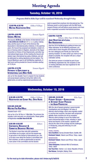 For the most up-to-date information, please visit: Ambar.org/ILFall2016 7
Meeting Agenda
Tuesday, October 18, 2016
Programs Held in Kiku Foyer will be translated Wednesday through Friday
12:00 PM–6:30 PM	 Kikka & Kikuyo
Meeting Registration Open
1:00 PM–4:00 PM	 Yamato Higashi
Council Meeting
The Council (理事会) is the Section of International Law’s
(米国法曹協会の国際法セクション) policy-making
body, and the source of much of the American Bar
Association’s international policy initiatives. In the past few
years, the Council has proposed and debated a model U.S.
law on freezing orders in litigation, elements of the Hague
Convention on Choice of Court Agreements, and other key
international legal issues. At this meeting the Council will
debate major international law policy initiatives, and will
be addressed by visiting dignitaries and bar leaders. The
Council Meeting is open to all Fall Meeting registrants. A
light lunch will be provided for Council members starting
at 12:30 pm.
4:00 PM–5:15 PM	 Yamato Higashi
Pathways to Employment in
International Law (Non–CLE)
Join us for this valuable ‘how to’ program for law students
and young lawyers seeking to bring their skills to the
global arena, as well as experienced practitioners who
wish to expand their practices into international law. This
Pathways panel is a joint program with the ABA Young
Lawyers Division and will feature young lawyers who have
built or expanded successful international practices.
6:00 PM–7:30 PM	
Kikuen, Kiku Foyer & Kiku Lobby
Joint Reception with Local
Bar Associations
Start the 2016 Fall Meeting by getting to know your
fellow attendees. As the Meeting progresses, you
will be able to share thoughts and experiences with
the new colleagues and friends you meet at this
opening reception. To make certain you meet as many
people as possible, this reception will use a unique
icebreaker activity.
One ticket per person is included as part of your
Fall Meeting registration fee; this reception is free
to meeting attendees who have registered for the
entire conference.
Wednesday, October 19, 2016
6:30 AM–6:30 PM	 Kikka & Kikuyo
Registration and Exhibit Hall Open Hours
6:50 AM–8:00 AM
Meeting Fun Run/Walk
Ticketed Event—$15
Join us for a Fun 5K Run or 1 Mile Walk. The entrance fee
includes t-shirt and post–run refreshments. Please gather
at Registration no later than 6:45 AM.
8:00 AM–8:50 AM	 Kikuen
Continental Breakfast &
Committee Breakfast Meetings
The Section’s more than sixty (60) substantive
committees are its engine, and are the easiest way
to get active in the Section of International Law. Join
us to learn more about the Section’s committees and
their activities, as well as opportunities to become
more active in the committees and the Section.
9:00 AM–10:30 AM	 Kiku Foyer
Plenary Session – Globalization
of Attorney-Client Privilege
– the Asian Perspective
With the role of lawyers growing in governmental
investigations and civil litigation, the value of
attorney-client privilege, which was originally created
in common law countries, has been well-recognized
globally. Asian countries are not an exception.
Attorney-client privilege is one of the hottest and
most controversial topics in Asia, including in Japan,
Korea and beyond. In this session, speakers will
discuss the value of the privilege and the challenges
in introducing, using and enforcing it in civil
law systems.
PANEL CHAIRS:
Sara Sandford, Garvey Schubert Barer, Seattle, WA
Kimitoshi Yabuki, Yabuki Law Offices, Tokyo, Japan
MODERATOR:
Kimitoshi Yabuki, Yabuki Law Offices, Tokyo, Japan
SPEAKERS:
Tatsu Katayama, Anderson Mōri & Tomotsune,
Tokyo, Japan
Sae Youn Kim, Yulchon LLC, Seoul, Republic of Korea
Ran Ruixue, Covington, Beijing, China
 