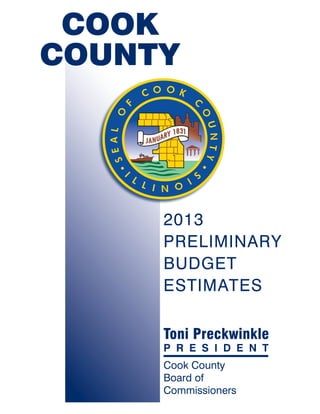 COOK
COUNTY




     2013
     PRELIMINARY
     BUDGET
     ESTIMATES

     Toni Preckwinkle
     P R E S I D E N T
     Cook County
     Board of
     Commissioners
 