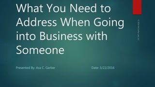 What You Need to
Address When Going
into Business with
Someone
Presented By: Asa C. Garber Date: 3/22/2016
 