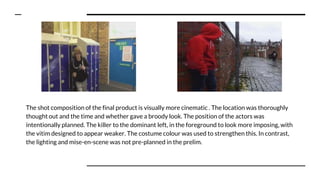 The shot composition of the final product is visually more cinematic . The location was thoroughly
thought out and the time and whether gave a broody look. The position of the actors was
intentionally planned. The killer to the dominant left, in the foreground to look more imposing, with
the vitim designed to appear weaker. The costume colour was used to strengthen this. In contrast,
the lighting and mise-en-scene was not pre-planned in the prelim.
 