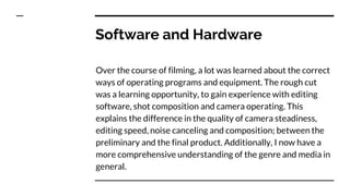 Software and Hardware
Over the course of filming, a lot was learned about the correct
ways of operating programs and equipment. The rough cut
was a learning opportunity, to gain experience with editing
software, shot composition and camera operating. This
explains the difference in the quality of camera steadiness,
editing speed, noise canceling and composition; between the
preliminary and the final product. Additionally, I now have a
more comprehensive understanding of the genre and media in
general.
 