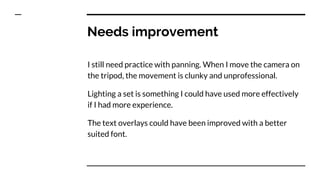 Needs improvement
I still need practice with panning. When I move the camera on
the tripod, the movement is clunky and unprofessional.
Lighting a set is something I could have used more effectively
if I had more experience.
The text overlays could have been improved with a better
suited font.
 