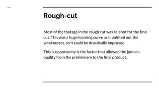 Rough-cut
Most of the footage in the rough cut was re-shot for the final
cut. This was a huge learning curve as it pointed out the
weaknesses, so it could be drastically improved.
This is opportunity is the factor that allowed the jump in
quality from the preliminary to the final product.
 