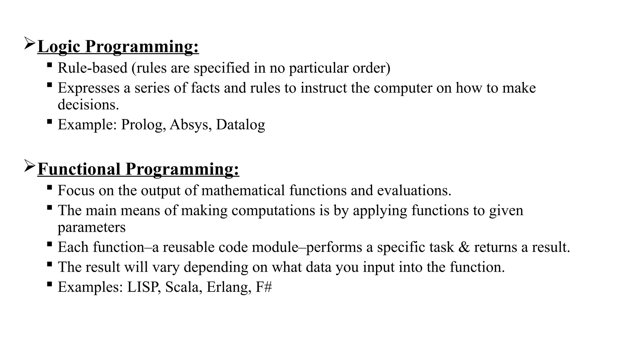 Logic Programming:
 Rule-based (rules are specified in no particular order)
 Expresses a series of facts and rules to instruct the computer on how to make
decisions.
 Example: Prolog, Absys, Datalog
Functional Programming:
 Focus on the output of mathematical functions and evaluations.
 The main means of making computations is by applying functions to given
parameters
 Each function–a reusable code module–performs a specific task & returns a result.
 The result will vary depending on what data you input into the function.
 Examples: LISP, Scala, Erlang, F#
 