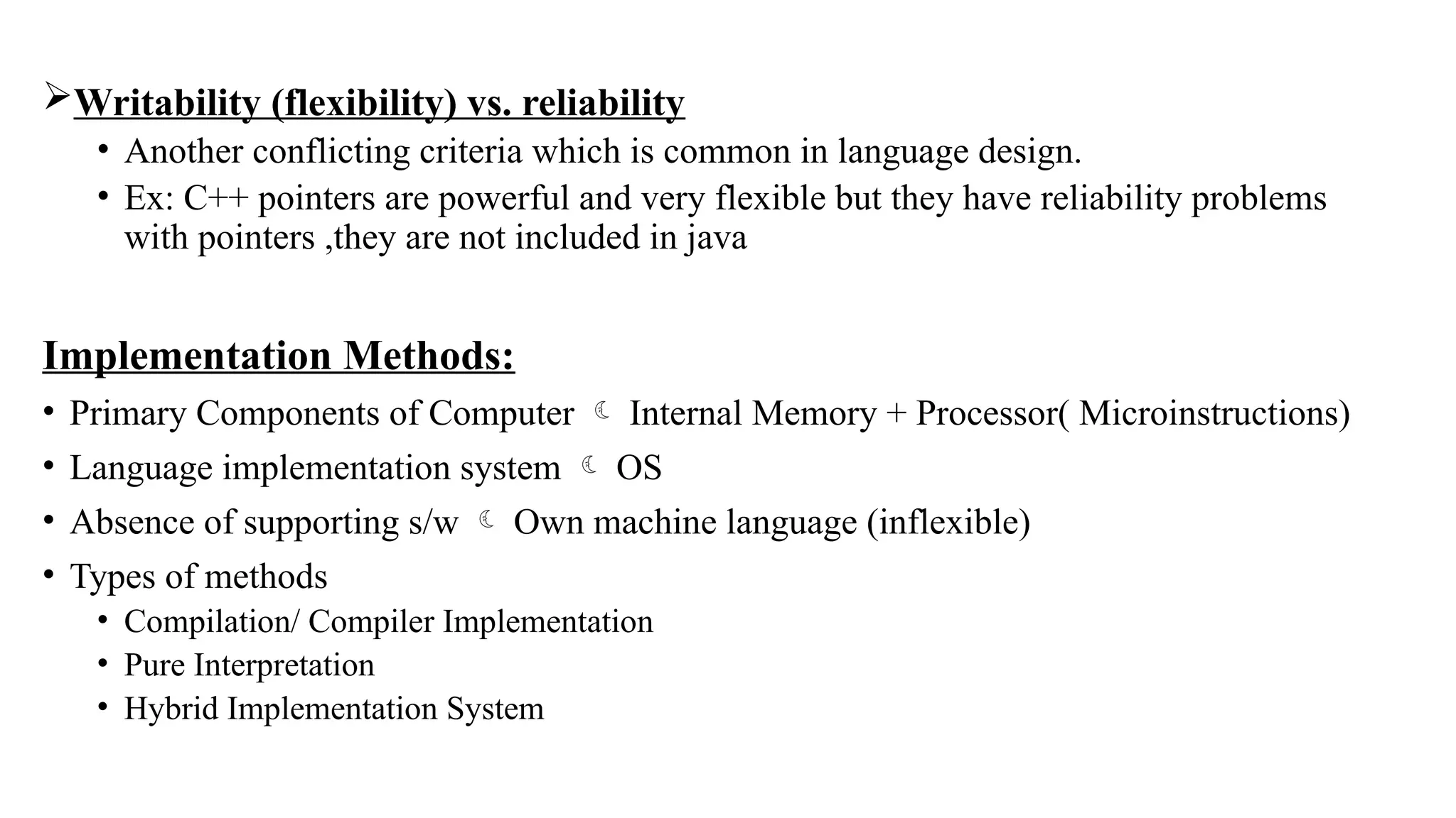Writability (flexibility) vs. reliability
• Another conflicting criteria which is common in language design.
• Ex: C++ pointers are powerful and very flexible but they have reliability problems
with pointers ,they are not included in java
Implementation Methods:
• Primary Components of Computer  Internal Memory + Processor( Microinstructions)
• Language implementation system  OS
• Absence of supporting s/w  Own machine language (inflexible)
• Types of methods
• Compilation/ Compiler Implementation
• Pure Interpretation
• Hybrid Implementation System
 